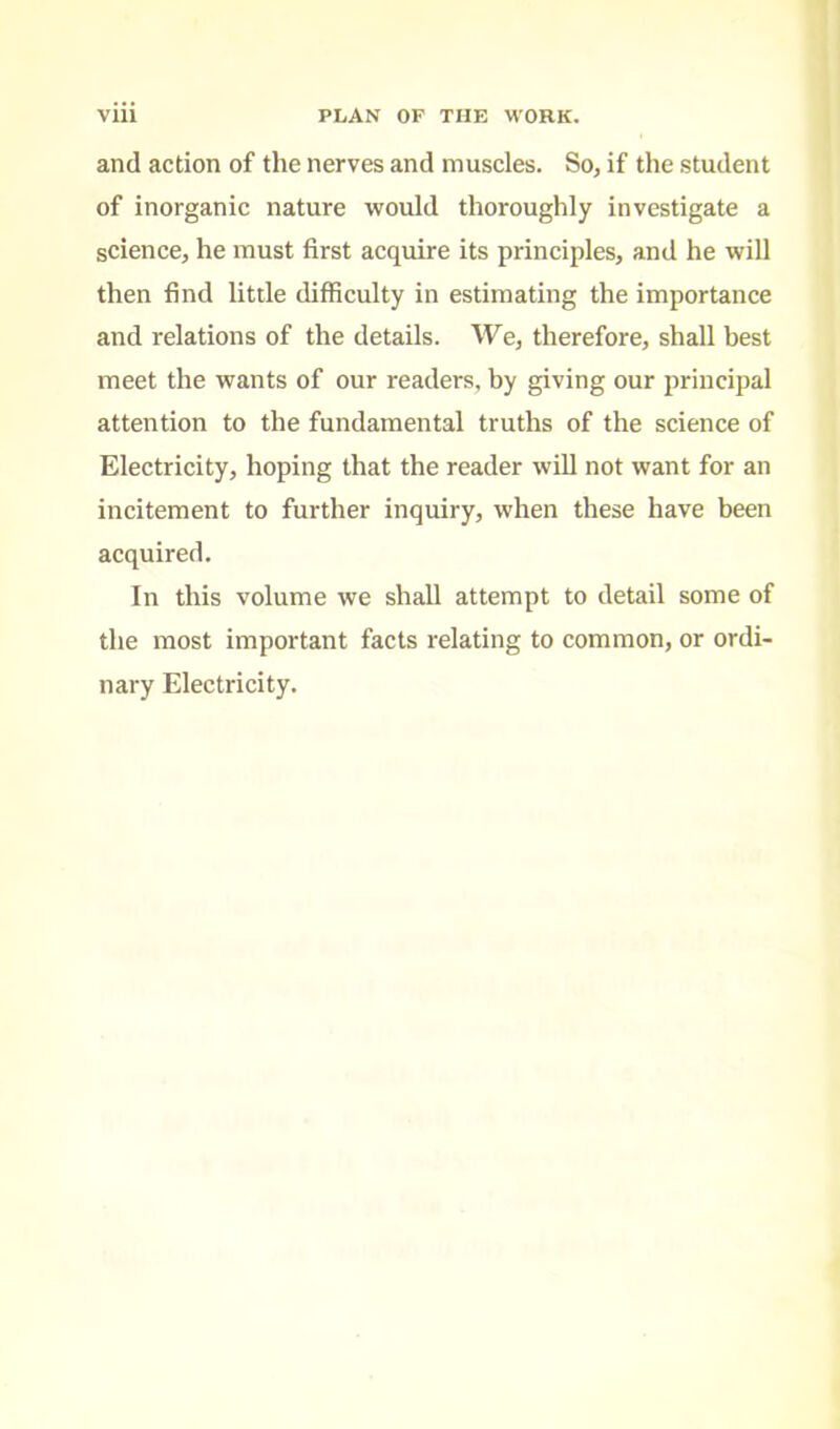 and action of the nerves and muscles. So, if the student of inorganic nature would thoroughly investigate a science, he must first acquire its principles, and he will then find little difficulty in estimating the importance and relations of the details. We, therefore, shall best meet the wants of our readers, by giving our principal attention to the fundamental truths of the science of Electricity, hoping that the reader will not want for an incitement to further inquiry, when these have been acquired. In this volume we shall attempt to detail some of the most important facts relating to common, or ordi- nary Electricity.