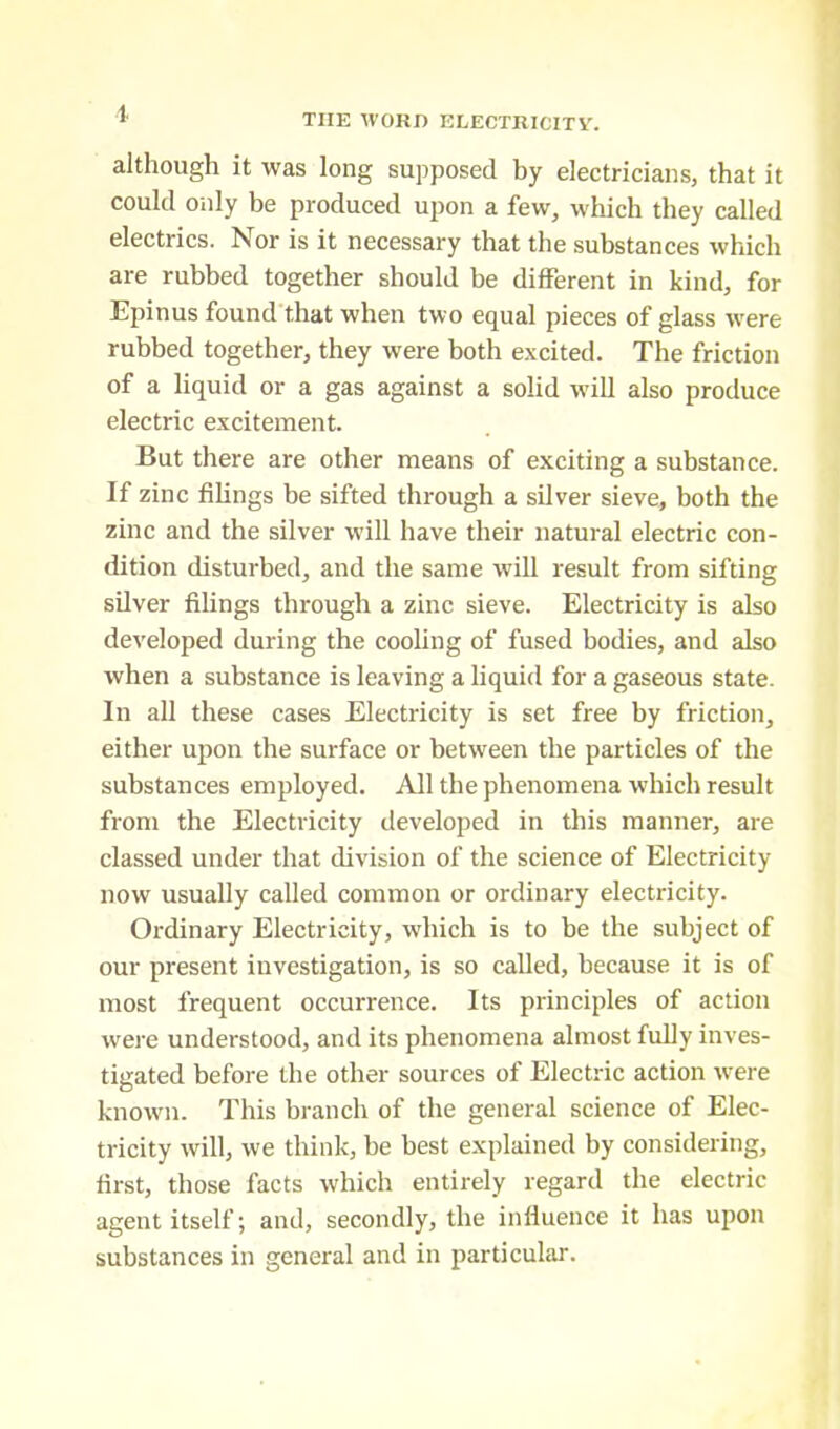 although it was long supposed by electricians, that it could only be produced upon a few, which they called electrics. Nor is it necessary that the substances which are rubbed together should be different in kind, for Epinus found that when two equal pieces of glass were rubbed together, they were both excited. The friction of a liquid or a gas against a solid will also produce electric excitement. But there are other means of exciting a substance. If zinc filings be sifted through a silver sieve, both the zinc and the silver will have their natural electric con- dition disturbed, and the same will result from sifting silver filings through a zinc sieve. Electricity is also developed during the cooling of fused bodies, and also when a substance is leaving a liquid for a gaseous state. In all these cases Electricity is set free by friction, either upon the surface or between the particles of the substances employed. All the phenomena which result from the Electricity developed in this manner, are classed under that division of the science of Electricity now usually called common or ordinary electricity. Ordinary Electricity, which is to be the subject of our present investigation, is so called, because it is of most frequent occurrence. Its principles of action were understood, and its phenomena almost fully inves- tigated before the other sources of Electric action were known. This branch of the general science of Elec- tricity will, we think, be best explained by considering, first, those facts which entirely regard the electric agent itself; and, secondly, the influence it has upon substances in general and in particular.