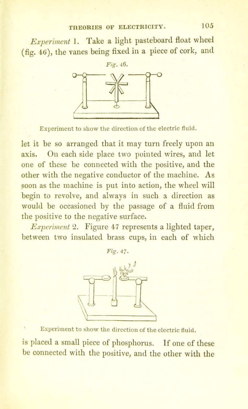 Experiment 1. Take a light pasteboard float wheel (fig. 46), the vanes being fixed in a piece of cork, and Fig. 46. Experiment to show the direction of the electric fluid. let it be so arranged that it may turn freely upon an axis. On each side place two pointed wires, and let one of these he connected with the positive, and the other with the negative conductor of the machine. As soon as the machine is put into action, the wheel will begin to revolve, and always in such a direction as would be occasioned by the passage of a fluid from the positive to the negative surface. Experiment 2. Figure 47 represents a lighted taper, between two insulated brass cups, in each of which Fig. 47. Experiment to show the direction of the electric fluid. is placed a small piece of phosphorus. If one of these be connected with the positive, and the other with the