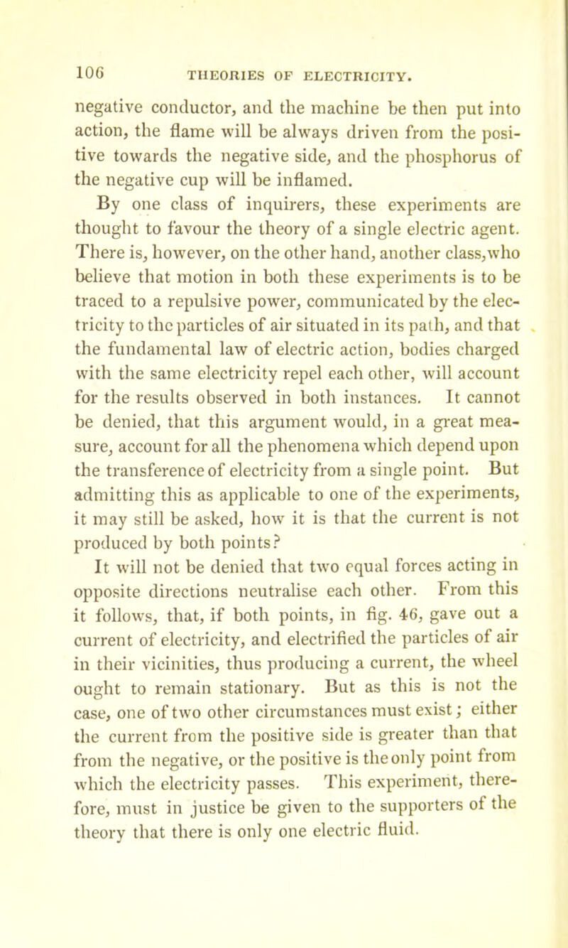 negative conductor, and the machine be then put into action, the flame will be always driven from the posi- tive towards the negative side, and the phosphorus of the negative cup will be inflamed. By one class of inquirers, these experiments are thought to favour the theory of a single electric agent. There is, however, on the other hand, another class,who believe that motion in both these experiments is to be traced to a repulsive power, communicated by the elec- tricity to the particles of air situated in its path, and that the fundamental law of electric action, bodies charged with the same electricity repel each other, will account for the results observed in both instances. It cannot be denied, that this argument would, in a great mea- sure, account for all the phenomena which depend upon the transference of electricity from a single point. But admitting this as applicable to one of the experiments, it may still be asked, how it is that the current is not produced by both points? It will not be denied that two equal forces acting in opposite directions neutralise each other. From this it follows, that, if both points, in fig. 46, gave out a current of electricity, and electrified the particles of air in their vicinities, thus producing a current, the wheel ought to remain stationary. But as this is not the case, one of two other circumstances must exist; either the current from the positive side is greater than that from the negative, or the positive is the only point from which the electricity passes. This experiment, there- fore, must in justice be given to the supporters of the theory that there is only one electric fluid.