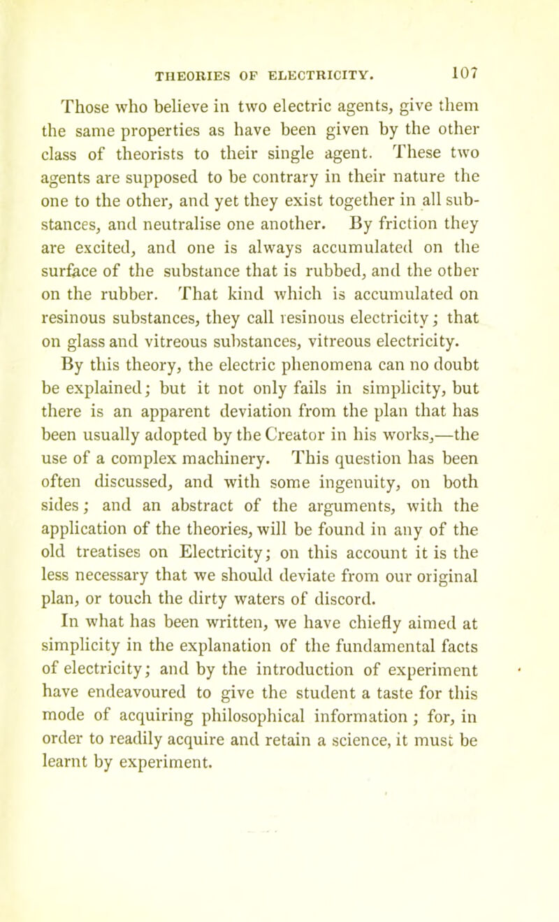 Those who believe in two electric agents, give them the same properties as have been given by the other class of theorists to their single agent. These two agents are supposed to be contrary in their nature the one to the other, and yet they exist together in all sub- stances, and neutralise one another. By friction they are excited, and one is always accumulated on the surface of the substance that is rubbed, and the other on the rubber. That kind which is accumulated on resinous substances, they call resinous electricity; that on glass and vitreous substances, vitreous electricity. By this theory, the electric phenomena can no doubt be explained; but it not only fails in simplicity, but there is an apparent deviation from the plan that has been usually adopted by the Creator in his works,—the use of a complex machinery. This question has been often discussed, and with some ingenuity, on both sides; and an abstract of the arguments, with the application of the theories, will be found in any of the old treatises on Electricity; on this account it is the less necessary that we should deviate from our original plan, or touch the dirty waters of discord. In what has been written, we have chiefly aimed at simplicity in the explanation of the fundamental facts of electricity; and by the introduction of experiment have endeavoured to give the student a taste for this mode of acquiring philosophical information ; for, in order to readily acquire and retain a science, it must be learnt by experiment.