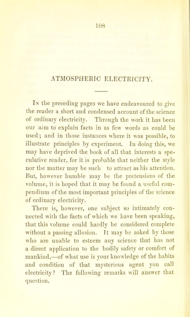 ATMOSPHERIC ELECTRICITY. In the preceding pages we have endeavoured to give the reader a short and condensed account of the science of ordinary electricity. Through the work it has been our aim to explain facts in as few words as could he used; and in those instances where it was possible, to illustrate principles by experiment. In doing this, we may have deprived the book of all that interests a spe- culative reader, for it is probable that neither the style nor the matter may be such to attract as his attention. But, however humble may be the pretensions of the volume, it is hoped that it may he found a useful com- pendium of the most important principles of the science of ordinary electricity. There is, however, one subject so intimately con- nected with the facts of which we have been speaking, that this volume could hardly be considered complete without a passing allusion. It may he asked by those who are unable to esteem any science that has not a direct application to the bodily safety or comfort of mankind,—of what use is your knowledge of the habits and condition of that mysterious agent you call electricity? The following remarks will answer that question.