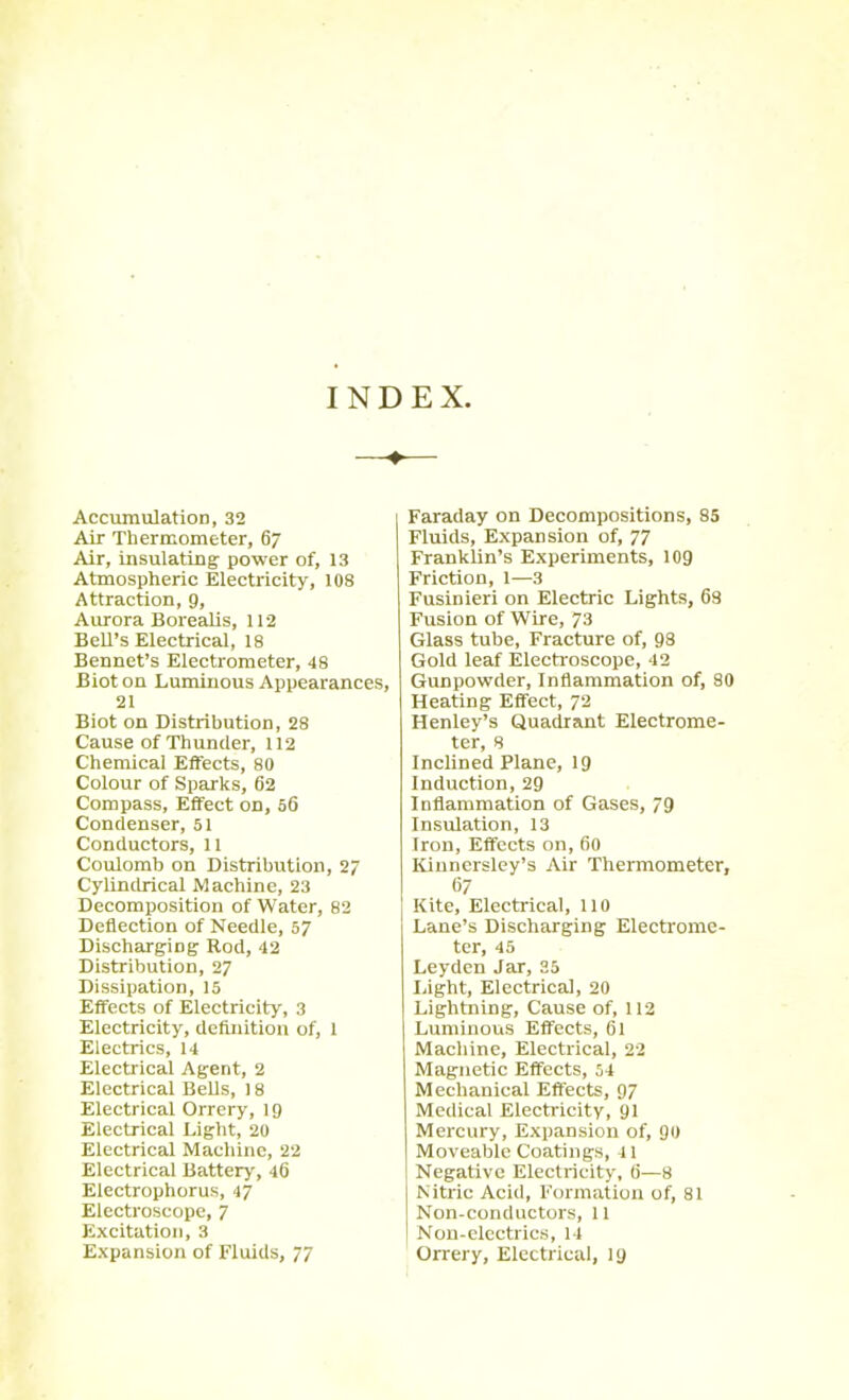 INDEX. Accumulation, 32 Air Thermometer, 67 Air, insulating- power of, 13 Atmospheric Electricity, 108 Attraction, 9, Aurora Borealis, 112 Bell’s Electrical, 18 Bennet’s Electrometer, 48 Bioton Luminous Appearances, 21 Biot on Distribution, 28 Cause of Thunder, 112 Chemical Effects, 80 Colour of Sparks, 62 Compass, Effect on, 56 Condenser, 51 Conductors, 11 Coulomb on Distribution, 27 Cylindrical Machine, 23 Decomposition of Water, 82 Deflection of Needle, 57 Discharging Rod, 42 Distribution, 27 Dissipation, 15 Effects of Electricity, 3 Electricity, definition of, 1 Electrics, 14 Electrical Agent, 2 Electrical Bells, ] 8 Electrical Orrery, 19 Electrical Light, 20 Electrical Machine, 22 Electrical Battery, 46 Electrophorus, 47 Electroscope, 7 Excitation, 3 Expansion of Fluids, 77 Faraday on Decompositions, 85 Fluids, Expansion of, 77 Franklin’s Experiments, 109 Friction, 1—3 Fusinieri on Electric Lights, 68 Fusion of Wire, 73 Glass tube, Fracture of, 93 Gold leaf Electroscope, 12 Gunpowder, Inflammation of, 80 Heating Effect, 72 Henley’s Quadrant Electrome- ter, 8 Inclined Plane, 19 Induction, 29 Inflammation of Gases, 79 Insulation, 13 Iron, Effects on, 60 Kinncrsley’s Air Thermometer, 67 Kite, Electrical, 110 Lane’s Discharging Electrome- ter, 45 Leyden Jar, 35 Light, Electrical, 20 Lightning, Cause of, 112 Luminous Effects, 61 Machine, Electrical, 22 Magnetic Effects, 54 Mechanical Effects, 97 Medical Electricity, 91 Mercury, Expansion of, 90 Moveable Coatings, 41 Negative Electricity, 6—8 Nitric Acid, Formation of, 81 Non-conductors, 11 Non-electrics, 14 Orrery, Electrical, 19