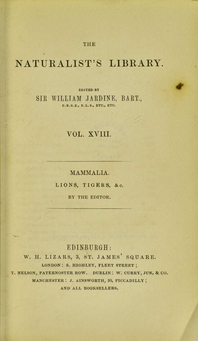 NATURALIST’S LIBRARY. EDITED BY SIR WILLIAM JARDINE, BART., F.R.S.E., F. L.S., ETC., ETC. VOL. XVIII. MAMMALIA. LIONS, TIGERS, &c. BY THE EDITOR. EDINBURGH: W. H. LIZARS, 3, ST. JAMES’ SQUARE. LONDON : S. HIGHLEY, FLEET STREET ; T. NELSON, PATERNOSTER ROW. DUBLIN: W. CURRY, JUN. & CO. Manchester: j. ainsworth, 93, Piccadilly; AND ALL BOOKSELLERS.