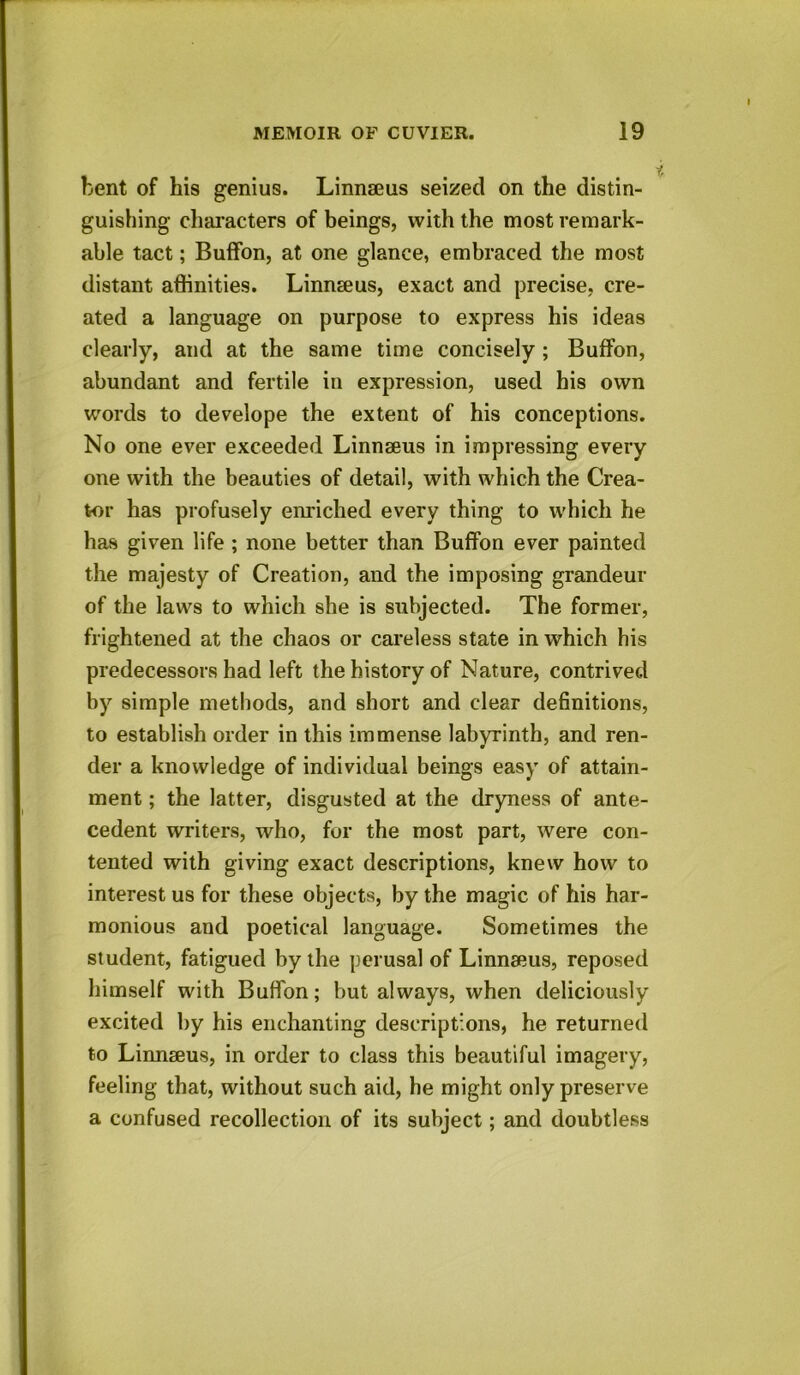 bent of his genius. Linnaeus seized on the distin- guishing characters of beings, with the most remark- able tact; Buffon, at one glance, embraced the most distant affinities. Linnaeus, exact and precise, cre- ated a language on purpose to express his ideas clearly, and at the same time concisely ; Buffon, abundant and fertile in expression, used his own words to develope the extent of his conceptions. No one ever exceeded Linnaeus in impressing every one with the beauties of detail, with which the Crea- tor has profusely enriched every thing to which he has given life ; none better than Buffon ever painted the majesty of Creation, and the imposing grandeur of the laws to which she is subjected. The former, frightened at the chaos or careless state in which his predecessors had left the history of Nature, contrived by simple methods, and short and clear definitions, to establish order in this immense labyrinth, and ren- « der a knowledge of individual beings easy of attain- ment ; the latter, disgusted at the dryness of ante- cedent writers, who, for the most part, were con- tented with giving exact descriptions, knew how to interest us for these objects, by the magic of his har- monious and poetical language. Sometimes the student, fatigued by the perusal of Linnaeus, reposed himself with Buffon; but always, when deliciously excited by his enchanting descriptions, he returned to Linnaeus, in order to class this beautiful imagery, feeling that, without such aid, he might only preserve a confused recollection of its subject; and doubtless