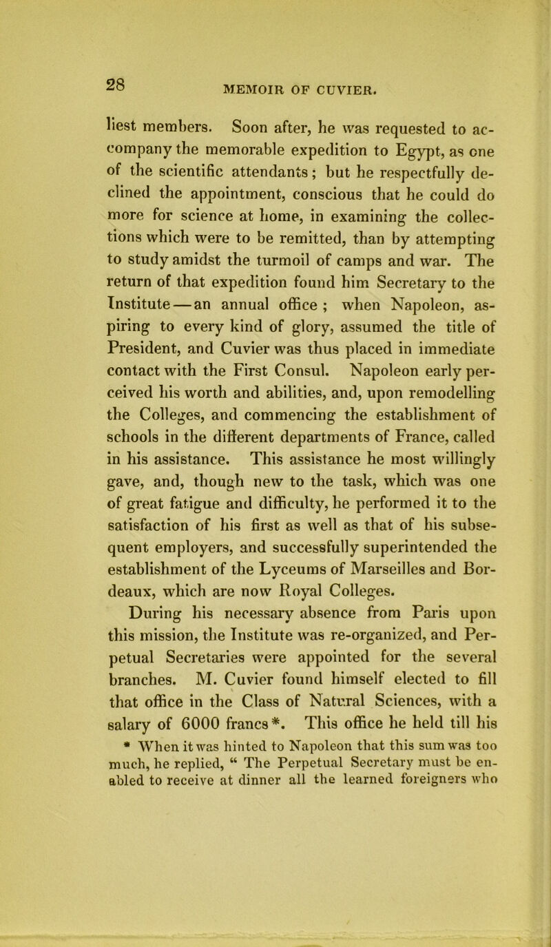 liest members. Soon after, he was requested to ac- company the memorable expedition to Egypt, as one of the scientific attendants; but he respectfully de- clined the appointment, conscious that he could do more for science at home, in examining the collec- tions which were to be remitted, than by attempting to study amidst the turmoil of camps and war. The return of that expedition found him Secretary to the Institute — an annual office ; when Napoleon, as- piring to every kind of glory, assumed the title of President, and Cuvier was thus placed in immediate contact with the First Consul. Napoleon early per- ceived his worth and abilities, and, upon remodelling the Colleges, and commencing the establishment of schools in the different departments of France, called in his assistance. This assistance he most willingly gave, and, though new to the task, which was one of great fatigue and difficulty, he performed it to the satisfaction of his first as well as that of his subse- quent employers, and successfully superintended the establishment of the Lyceums of Marseilles and Bor- deaux, which are now Royal Colleges. During his necessary absence from Paris upon this mission, the Institute was re-organized, and Per- petual Secretaries were appointed for the several branches. M. Cuvier found himself elected to fill s that office in the Class of Natural Sciences, with a salary of 6000 francs *. This office he held till his * When it was hinted to Napoleon that this sum was too much, he replied, “ The Perpetual Secretary must be en- abled to receive at dinner all the learned foreigners who