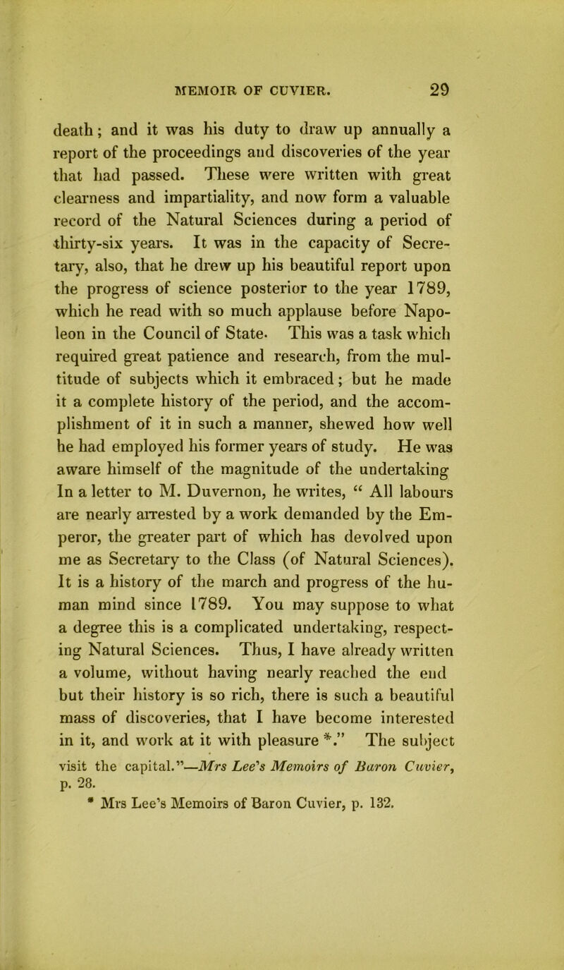 death; and it was his duty to draw up annually a report of the proceedings and discoveries of the year that had passed. These were written with great clearness and impartiality, and now form a valuable record of the Natural Sciences during a period of thirty-six years. It was in the capacity of Secre- tary, also, that he drew up his beautiful report upon the progress of science posterior to the year 1789, which he read with so much applause before Napo- leon in the Council of State* This was a task which required great patience and research, from the mul- titude of subjects which it embraced; but he made it a complete history of the period, and the accom- plishment of it in such a manner, shewed how well he had employed his former years of study. He was aware himself of the magnitude of the undertaking In a letter to M. Duvernon, he writes, “ All labours are nearly arrested by a work demanded by the Em- peror, the greater part of which has devolved upon me as Secretary to the Class (of Natural Sciences). It is a history of the march and progress of the hu- man mind since 1789. You may suppose to what a degree this is a complicated undertaking, respect- ing Natural Sciences. Thus, I have already written a volume, without having nearly reached the end but their history is so rich, there is such a beautiful mass of discoveries, that I have become interested in it, and work at it with pleasure The subject visit the capital.”—Mrs Lee's Memoirs of Baron Cuvier, p. 28. * Mrs Lee’s Memoirs of Baron Cuvier, p. 132.