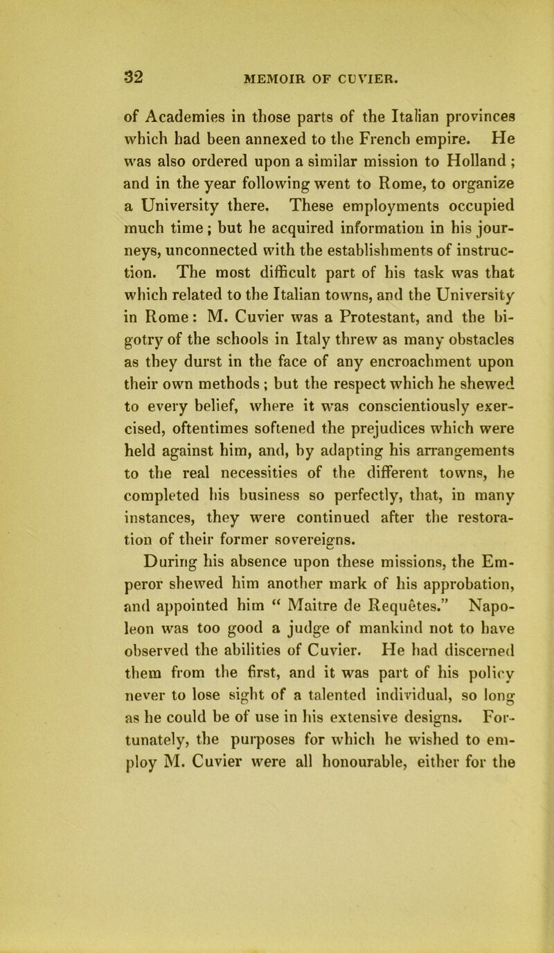 of Academies in those parts of the Italian provinces which had been annexed to the French empire. He was also ordered upon a similar mission to Holland ; and in the year following went to Rome, to organize a University there. These employments occupied much time; but he acquired information in his jour- neys, unconnected with the establishments of instruc- tion. The most difficult part of his task was that which related to the Italian towns, and the University in Rome: M. Cuvier was a Protestant, and the bi- gotry of the schools in Italy threw as many obstacles as they durst in the face of any encroachment upon their own methods ; but the respect which he shewed to every belief, where it was conscientiously exer- cised, oftentimes softened the prejudices which were held against him, and, by adapting his arrangements to the real necessities of the different towns, he completed his business so perfectly, that, in many instances, they were continued after the restora- tion of their former sovereigns. During his absence upon these missions, the Em- peror shewed him another mark of his approbation, and appointed him “ Maitre de Requetes.” Napo- leon was too good a judge of mankind not to have observed the abilities of Cuvier. He had discerned them from the first, and it was part of his policy never to lose sight of a talented individual, so long as he could be of use in his extensive designs. For- tunately, the purposes for which he wished to em- ploy M. Cuvier were all honourable, either for the