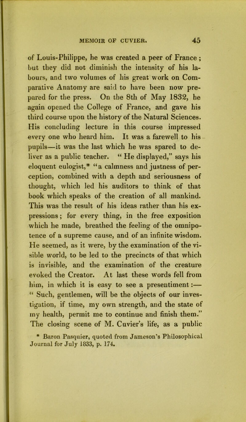 of Louis-Philippe, he was created a peer of France ; hut they did not diminish the intensity of his la- bours, and two volumes of his great work on Com- parative Anatomy are said to have been now pre- pared for the press. On the 8th of May 1832, he again opened the College of France, and gave his third course upon the history of the Natural Sciences. His concluding lecture in this course impressed every one who heard him. It was a farewell to his pupils—it was the last which he was spared to de- liver as a public teacher. “ He displayed,” says his eloquent eulogist,* “a calmness and justness of per- ception, combined with a depth and seriousness of thought, which led his auditors to think of that book which speaks of the creation of all mankind. This was the result of his ideas rather than his ex- pressions ; for every thing, in the free exposition which he made, breathed the feeling of the omnipo- tence of a supreme cause, and of an infinite wisdom. He seemed, as it were, by the examination of the vi- sible world, to be led to the precincts of that which is invisible, and the examination of the creature evoked the Creator. At last these words fell from him, in which it is easy to see a presentiment:— “ Such, gentlemen, will be the objects of our inves- tigation, if time, my own strength, and the state of my health, permit me to continue and finish them.” The closing scene of M. Cuvier’s life, as a public * Baron Pasquier, quoted from Jameson’s Philosophical Journal for July 1833, p. 174.