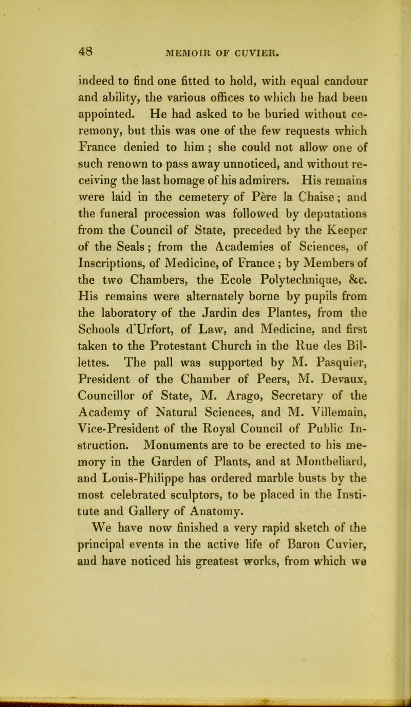 indeed to find one fitted to hold, with equal candour and ability, the various offices to which he had been appointed. He had asked to be buried without ce- remony, but this was one of the few requests which France denied to him ; she could not allow one of such renown to pass away unnoticed, and without re- ceiving the last homage of his admirers. His remains were laid in the cemetery of Pere la Chaise; and the funeral procession was followed by deputations from the Council of State, preceded by the Keeper of the Seals ; from the Academies of Sciences, of Inscriptions, of Medicine, of France ; by Members of the two Chambers, the Ecole Polytechnique, &c. His remains were alternately borne by pupils from the laboratory of the Jardin des Plantes, from the Schools d’Urfort, of Law, and Medicine, and first taken to the Protestant Church in the Rue des Bil- lettes. The pall was supported by M. Pasquier, President of the Chamber of Peers, M. Devaux, Councillor of State, M. Arago, Secretary of the Academy of Natural Sciences, and M. Villemain, Vice-President of the Royal Council of Public In- struction. Monuments are to be erected to his me- mory in the Garden of Plants, and at Montbeliard, and Louis-Philippe has ordered marble busts by the most celebrated sculptors, to be placed in the Insti- tute and Gallery of Anatomy. We have now finished a very rapid sketch of the principal events in the active life of Baron Cuvier, and have noticed his greatest works, from which we