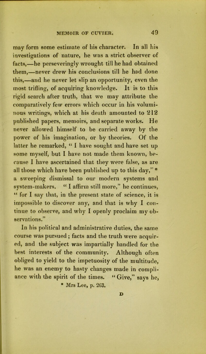 may form some estimate of his character. In all his investigations of nature, he was a strict observer of facts,—he perseveringly wrought till he had obtained them,—never drew his conclusions till he had done this,—and he never let slip an opportunity, even the most trifling, of acquiring knowledge. It is to this rigid search after truth, that we may attribute the comparatively few errors which occur in his volumi- nous writings, which at his death amounted to 212 published papers, memoirs, and separate works. He never allowed himself to be carried away by the power of his imagination, or by theories. Of the latter he remarked, “ I have sought and have set up some myself, but I have not made them known, be- cause I have ascertained that they were false, as are all those which have been published up to this day,”* a sweeping dismissal to our modern systems and system-makers. “ I affirm still more,” he continues, “ for I say that, in the present state of science, it is impossible to discover any, and that is why I con- tinue to observe, and why I openly proclaim my ob- servations.” In his political and administrative duties, the same course was pursued ; facts and the truth were acquir- ed, and the subject was impartially handled for the best interests of the community. Although often obliged to yield to the impetuosity of the multitude, he was an enemy to hasty changes made in compli- ance with the spirit of the times. “ Give,” says he, * Mrs Lee, p. 263. D