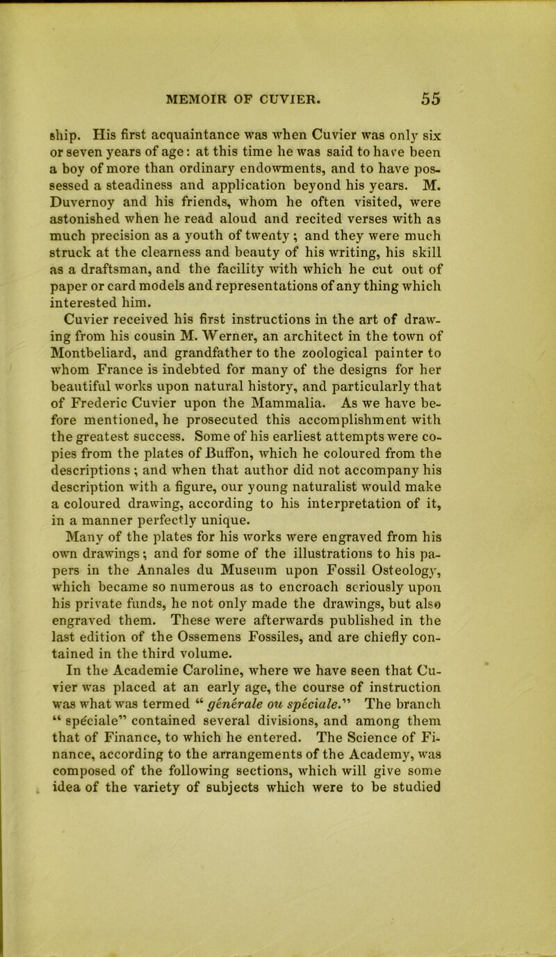 ship. His first acquaintance was when Cuvier was only six or seven years of age: at this time he was said to have been a boy of more than ordinary endowments, and to have pos- sessed a steadiness and application beyond his years. M. Duvernoy and his friends, whom he often visited, were astonished when he read aloud and recited verses with as much precision as a youth of twenty ; and they were much struck at the clearness and beauty of his writing, his skill as a draftsman, and the facility with which he cut out of paper or card models and representations of any thing which interested him. Cuvier received his first instructions in the art of draw- ing from his cousin M. Werner, an architect in the town of Montbeliard, and grandfather to the zoological painter to whom France is indebted for many of the designs for her beautiful works upon natural history, and particularly that of Frederic Cuvier upon the Mammalia. As we have be- fore mentioned, he prosecuted this accomplishment with the greatest success. Some of his earliest attempts were co- pies from the plates of Buffon, which he coloured from the descriptions ; and when that author did not accompany his description with a figure, our young naturalist would make a coloured drawing, according to his interpretation of it, in a manner perfectly unique. Many of the plates for his Avorks were engraved from his own drawings; and for some of the illustrations to his pa- pers in the Annales du Museum upon Fossil Osteology, which became so numerous as to encroach seriously upon his private funds, he not only made the drawings, but also engraved them. These were afterwards published in the last edition of the Ossemens Fossiles, and are chiefly con- tained in the third volume. In the Academie Caroline, where we have seen that Cu- vier was placed at an early age, the course of instruction was what was termed “ generate ou speciale. The branch “ speciale” contained several divisions, and among them that of Finance, to which he entered. The Science of Fi- nance, according to the arrangements of the Academy, was composed of the following sections, which will give some idea of the variety of subjects which were to be studied