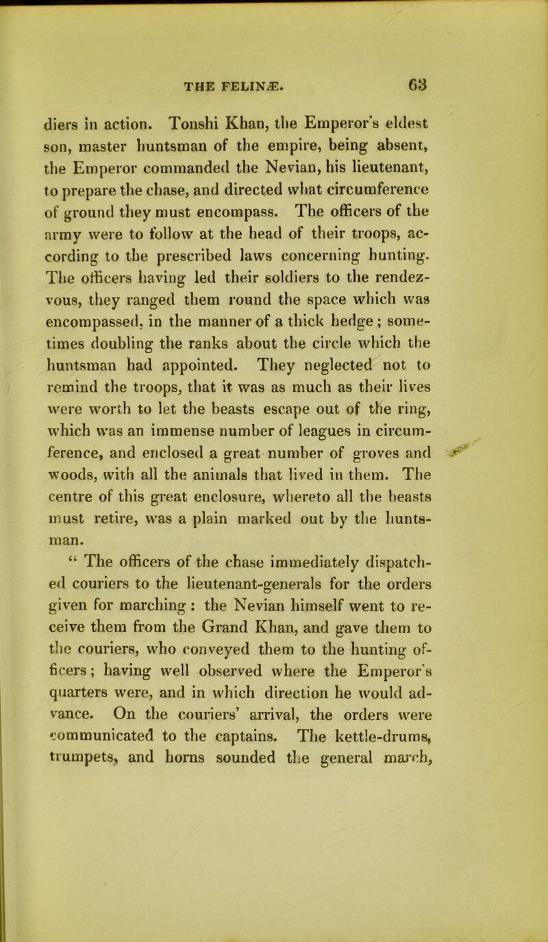 diers in action. Tonshi Khan, the Emperor's eldest son, master huntsman of the empire, being absent, the Emperor commanded the Nevian, his lieutenant, to prepare the chase, and directed what circumference of ground they must encompass. The officers of the army were to follow at the head of their troops, ac- cording to the prescribed laws concerning hunting. The officers having led their soldiers to the rendez- vous, they ranged them round the space which was encompassed, in the manner of a thick hedge ; some- times doubling the ranks about the circle which the huntsman had appointed. They neglected not to remind the troops, that it was as much as their lives were worth to let the beasts escape out of the ring, which was an immense number of leagues in circum- ference, and enclosed a great number of groves and -r- woods, with all the animals that lived in them. The centre of this great enclosure, whereto all the beasts must retire, was a plain marked out by the hunts- man. “ The officers of the chase immediately dispatch- ed couriers to the lieutenant-generals for the orders given for marching : the Nevian himself went to re- ceive them from the Grand Khan, and gave them to the couriers, who conveyed them to the hunting of- ficers ; having well observed where the Emperor's quarters were, and in which direction he would ad- vance. On the couriers’ arrival, the orders were communicated to the captains. The kettle-drums, trumpets, and horns sounded the general march,