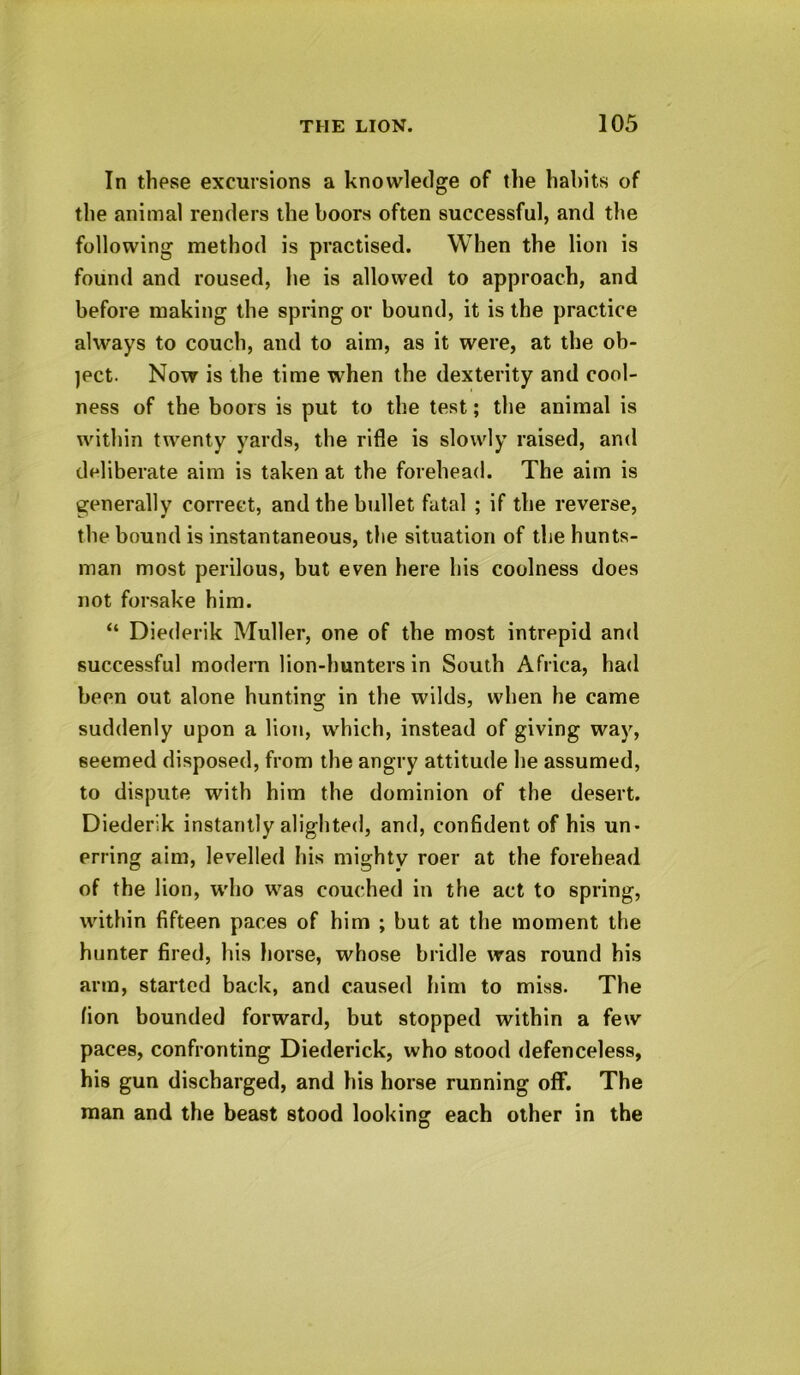 In these excursions a knowledge of the habits of the animal renders the boors often successful, and the following method is practised. When the lion is found and roused, he is allowed to approach, and before making the spring or bound, it is the practice always to couch, and to aim, as it were, at the ob- ject. Now is the time when the dexterity and cool- ness of the boors is put to the test; the animal is within twenty yards, the rifle is slowly raised, and deliberate aim is taken at the forehead. The aim is generally correct, and the bullet fatal ; if the reverse, the bound is instantaneous, the situation of the hunts- man most perilous, but even here his coolness does not forsake him. “ Diederik Muller, one of the most intrepid and successful modern lion-hunters in South Africa, had been out alone hunting in the wilds, when he came suddenly upon a lion, which, instead of giving way, seemed disposed, from the angry attitude he assumed, to dispute with him the dominion of the desert. Diederik instantly alighted, and, confident of his un- erring aim, levelled his mighty roer at the forehead of the lion, who was couched in the act to spring, within fifteen paces of him ; but at the moment the hunter fired, his horse, whose bridle was round his arm, started back, and caused him to miss. The fion bounded forward, but stopped within a few paces, confronting Diederick, who stood defenceless, his gun discharged, and his horse running off. The man and the beast stood looking each other in the