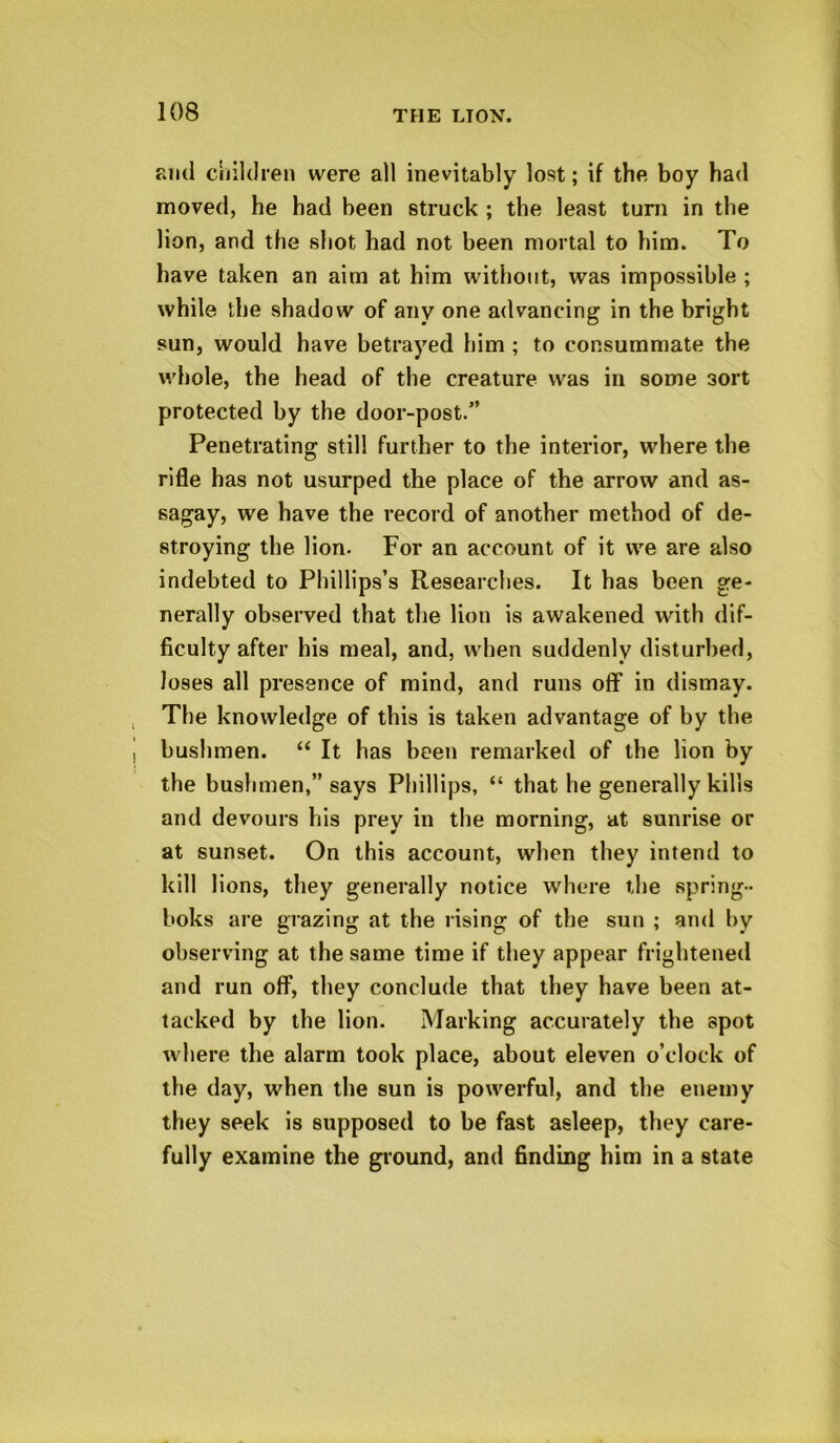 ami children were all inevitably lost; if the boy had moved, he had been struck ; the least turn in the lion, and the shot had not been mortal to him. To have taken an aim at him without, was impossible ; while the shadow of any one advancing in the bright sun, would have betrayed him ; to consummate the whole, the head of the creature was in some 3ort protected by the door-post.” Penetrating still further to the interior, where the rifle has not usurped the place of the arrow and as- sagay, we have the record of another method of de- stroying the lion. For an account of it we are also indebted to Phillips’s Researches. It has been ge- nerally observed that the lion is awakened with dif- ficulty after his meal, and, when suddenly disturbed, loses all presence of mind, and runs off in dismay. The knowledge of this is taken advantage of by the bushmen. “ It has been remarked of the lion by the bushmen,” says Phillips, “ that he generally kills and devours his prey in the morning, at sunrise or at sunset. On this account, when they intend to kill lions, they generally notice where the spring- boks are grazing at the rising of the sun ; and by observing at the same time if they appear frightened and run off, they conclude that they have been at- tacked by the lion. Marking accurately the spot where the alarm took place, about eleven o’clock of the day, when the sun is powerful, and the enemy they seek is supposed to be fast asleep, they care- fully examine the ground, and finding him in a state