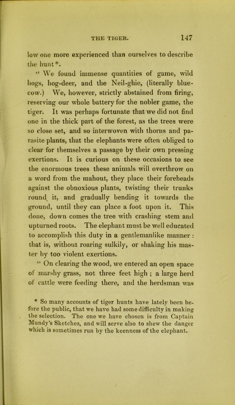 low one more experienced than ourselves to describe the hunt*. “ We found immense quantities of game, wild hogs, hog-deer, and the Neil-ghie, (literally blue- cow.) We, however, strictly abstained from firing, reserving our whole battery for the nobler game, the tiger. It was perhaps fortunate that we did not find one in the thick part of the forest, as the trees were so close set, and so interwoven with thorns and pa- rasite plants, that the elephants were often obliged to clear for themselves a passage by their own pressing exertions. It is curious on these occasions to see the enormous trees these animals will overthrow on a word from the mahout, they place their foreheads against the obnoxious plants, twisting their trunks round it, and gradually bending it towards the ground, until they can place a foot upon it. This done, down comes the tree with crashing stem and upturned roots. The elephant must be well educated to accomplish this duty in a gentlemanlike manner : that is, without roaring sulkily, or shaking his mas- ter by too violent exertions. “ On clearing the wood, we entered an open space of marshy grass, not three feet high ; a large herd of cattle were feeding there, and the herdsman was * So many accounts of tiger hunts have lately been be- fore the public, that we have had some difficulty in making the selection. The one we have chosen is from Captain Mundy’s Sketches, and will serve also to shew the danger which is sometimes run by the keenness of the elephant.