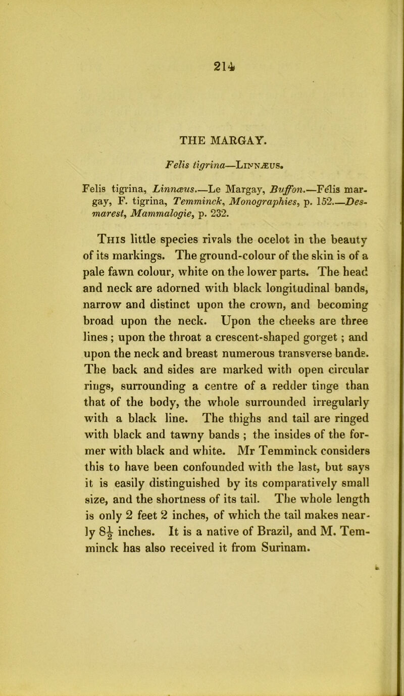 214* THE MARGAY. Fells tigrina—Linnaeus. Felis tigrina, Linnaeus.—Le Margay, Bvffon.—Felis mar- gay, F. tigrina, Temminck, Monographies, p. 152 Des- marest, Mammalogie, p. 232. This little species rivals the ocelot in the beauty of its markings. The ground-colour of the skin is of a pale fawn colour, white on the lower parts. The head and neck are adorned with black longitudinal bands, narrow and distinct upon the crown, and becoming broad upon the neck. Upon the cheeks are three lines ; upon the throat a crescent-shaped gorget; and upon the neck and breast numerous transverse bands. The back and sides are marked with open circular rings, surrounding a centre of a redder tinge than that of the body, the whole surrounded irregularly with a black line. The thighs and tail are ringed with black and tawny bands ; the insides of the for- mer with black and white. Mr Temminck considers this to have been confounded with the last, but says it is easily distinguished by its comparatively small size, and the shortness of its tail. The whole length is only 2 feet 2 inches, of which the tail makes near- ly 8^ inches. It is a native of Brazil, and M. Tem- minck has also received it from Surinam.