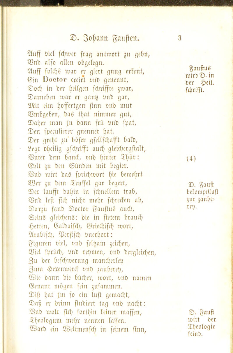 Qlnff Biel fcfjmer frag antmort ju gehn, 93 nb alfo allen obgelegn. QUtff fo(d)§ mar er giert gnug erfent, ©in Doctor creift rmb genennt, Cocft in ber I;eilgen fdtriffte $mar, 3>arneben mar er ganb rmb gar, SKit eint fyoffertgen ftnn rmb mut 93mbgeben, ba8 tbat nimmer gut, S£>a£;er man jn bann frü rmb fpat, (Den fpecutierer gnennet t;at. 3)er greift ju’ böfer g fei (fd) afft talb, rlegt beteilig gfdrifft and) gleid)ergftalt, 93nter bem band, rmb hinter Slfür: ©Bit ju ben ©i'tnbcn mit Begier. 93nb mirt ba§ fpridjmort t)ie bemeffrt 955er 511 bem £euffel gar begert, 3)er laufft bal)in in fdmellem trab, 93ttb left ftd) nid)t mel)r febreden ab, Sarju fanb IDoctor fy au ft 110 and), ©eins gteidjenS: bie in ftetem Brand) fetten, (Salbaifd), ©ried)ifd) mort, Q(rabifd), 515erftfd) rmerbort: Figuren Biel, rmb fe(|am jeiden, 93iel fprüd), rmb reputen, Bub bergleid)en, 3n ber befdfmerung mancherlei) 3um *f?erenmerd mtb zauberet), Q55ie bann bie Bit der, mort, rmb nanten ©enant mögen fein jufanunen. 2)ip E;at jm fo ein luft gemad)t, Dafj er brinn fhibiert tag onb nacht: 93nb molt ftd) fortl)in feiner maffert, ftf)eo(ogum mef;r nennen (affen. 355arb ein 955eltmenfd) in feinem ftnn, gauffuö rnirbD. in ber £eil. (grifft. (4) ©. gaitfi befomptituff üur saube- rer?. ©. Sauft mirt bet SI)coiogic feittb.