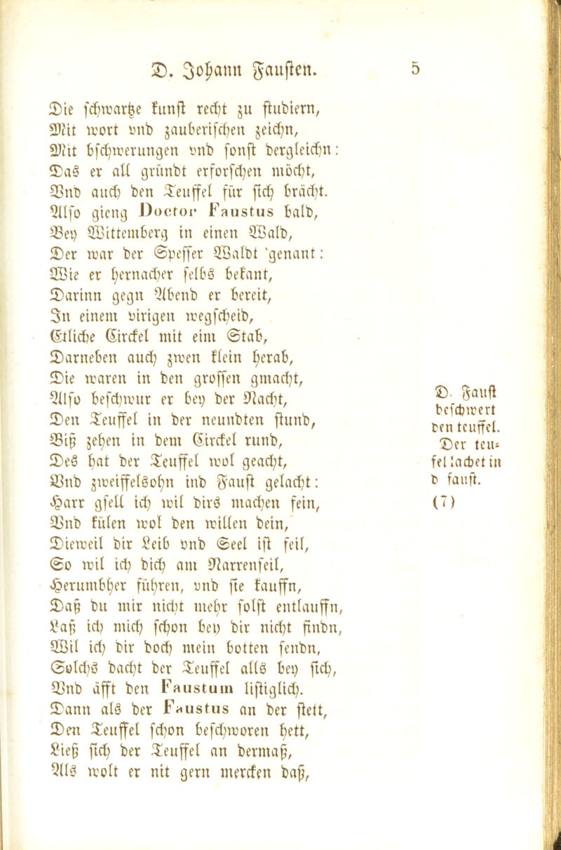 £>. 3opann ftauffctt. Die fdjmarfce funfl red)t ju ftubiern, 2>tit wort tmb jaubertfdfen geieffn, 2)Ut bfdfmerungen tmb fonft betglcidjn: Da§ er all gvünbt erforfcfyen möd)t, 33ttb auch ben Teufel für ftd) brädft. 2üfo gieng Doctor Faustus halb, SSei) SBittembcrg in einen Höatb, Der lrar ber ©peffer SEBatbt ‘genant: 2Öie er tfernadier fe!6ö befallt, Darinn gegn 2lbenb er bereit, 3n einem inrigeit megfdfeib, (Stlicbe Gtircfel mit eint ©tab, Darneben aud) jmett ffein f;erab, Die mären in ben groffert gmad)t, Qllfo befdnvur er bei) ber 9fad)t, Den Dcuffet in ber neunbten flunb, 33ifj jefjen in bem (Sircfel rutib, DeS t)at ber Teufel mol gead)t, 33nb gmeiffetSofjn inb Uanft gelacht: Jparr gfeü id) mil birö machen fein, 33nb füten mol ben mitten bein, Diemeil bir Seib tmb ©eel ifl feil, ©o mit id) bid) am 0?arrenfeit, äoerumbfjer führen, imb fte fauffn, Da§ bu mir nidit mefir fotfi enttauffn, \?aji id) mid) fd)on bet) bir nid)t finbn, QBit id) bir bod) mein botten fenbn, ©old)S bad)t ber Deuffet altö bei) ftd), 33rtb äfft ben Faustum liftigtid). Dann al§ ber Faustus an ber fielt, Den Denffet fd)on befd)moren bett, Sie§ ftd) ber Denffet an bermafjj, 2t(« mott er nit gern merrfeit bafi, 5 £>• gauft befepmert ten tcuffel. Der teiu fei lacbet in b fau ft. (T)