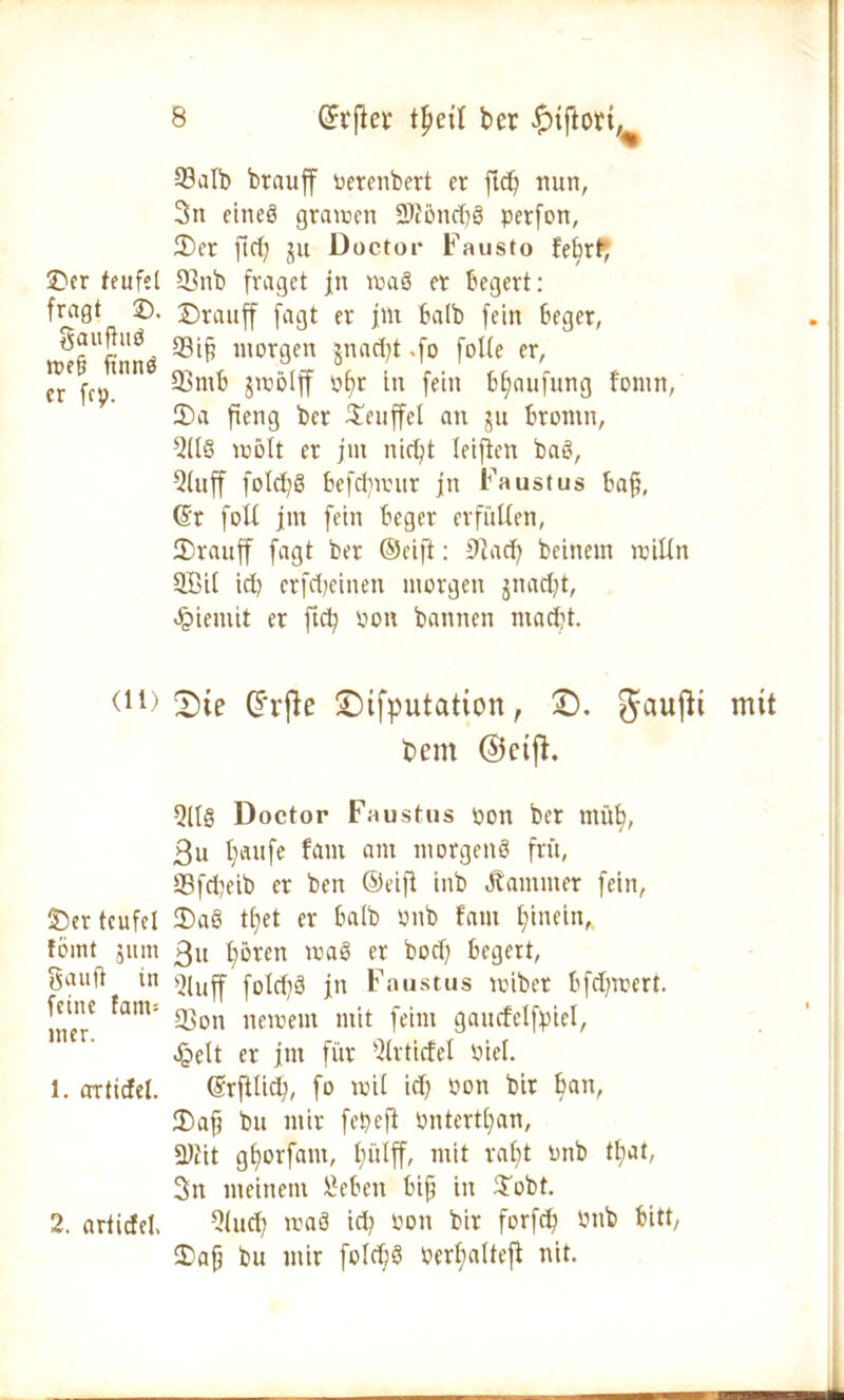 ©er teufet fragt ©. gaufiuß n?c§ finnö er fcp. (lt) ©er teufet föint jitm Sauft in feine fant-- mer. 1. artiefet. 2. articfel. 23alb brauff oerenbert et ftdft mm, 3tt eines gramen 2>iöndiß perfon, ©er jid) ju Doctor Fausto febrt*, 93nb fraget jn maß er begert: ©rauff fagt er jnt halb fein beger, 33ift morgen $nad)t .fo folte er, 93mb jmölff ohr in fein btjaufung fonin, ©a fieng ber ©euffel an ju brontn, 9(Iß mölt er jm nicht teiften baß, Stoff foldjß befdjrcur jn Faustus baf, ©t folt jm fein beger erfüllen, ©rauff fagt ber ©cift: 9?ad) beinern millit 3Bi( id) erfd;einen morgen $nad)t, Jpiemit er ftd) pon bannen macht. 2)te drfle £)ifputation, ©. gaufit mtt bem ©eifh 5ll§ Doctor Faustus pon ber müh, ßu l)aufe fant am morgeitß fr«, 93fd;eib er ben ©eiji inb Kammer fein, ©aß tljet er halb Pub fant hinein* 3u l;ören maß er bod) begert, Qluff fotdiS jn Faustus mibet bfdjmert. fCon neipeut mit feint gaucfelfpici, Jg>elt er jnt für Slrticfel Piel. ©rfttid), fo toil id) Pott bir han/ ©aft bu mir fepeft Pnterthan, ftfiit ghorfant, hülff, mit raljt Pnb tt?at, 3n meinem £eben bift in ©obt. Qtuch maß id) Poit bir forfch Pnb bitt, ©afj bu mir folchß oerhalteft nit.