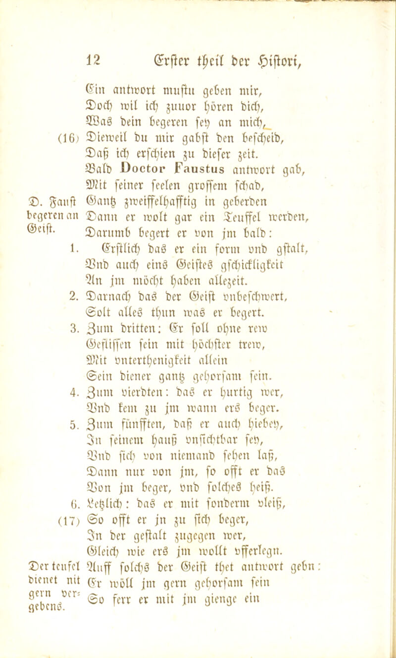 ©in antirort ntitfht geben mir, ©od) mit id) juuor t)brcn bid), 2öaS bein begeten fei.) an midi, (16) ©ieweit bu mir gabft ben befdjeib, ©afj id) erfdfien ju biefer geit. SBatb Doctor Faustus antwort gab, Sftit feiner feefen groffem fdiab, ®. gaufi ©an| jweiffetljafftig in geberben begerenan ©ann er ivoft gar ein ©euffel werben, @^ft. ©arumb begert er «on jnt halb: 1. ©rfttid) ba§ er ein form mtb gftalt, 93nb and; einö ©eifteS gfdjicftigfcit 2ln jm m5d)t tjaben aUejeit. 2. ©arnadj baS ber ©eift onbefdimert, ©olt alteö tfntn waS er begert. 3. 3um britten: ©r fott ofyne rem ©efliffen fein mit tmcbfter trem, 9,'i'it üntertljenigfeit altein ©ein biener gang gefjorfant fein. 4. Bunt inerbten: baS er burtig rcer, 93nb fern ju jm mann erS beger. 5. Snnt fünfften, baf? er and? hiebei), 3n feinem t;au§ önfidjtbar fett, 93nb fiel) von niemanb feben Ia§, ©ann nur oon jm, fo offt er baS 93on jm beger, bub fotdjeS tn-ifi. 6. \?eglid): baS er mit fonbernt bteijj, (17) @o offt er jn ju ftd) beger, 3n ber gefiatt jugegen mer, ©leid) mie crS jm mottt offertegn. ©er teufe! 9tuff fotd)8 ber ©eift tbet antmort gehn bienet nit (jr ^ott jm gern getjorfam fein 120 fcvr cv mit im 3it?m3£ fin