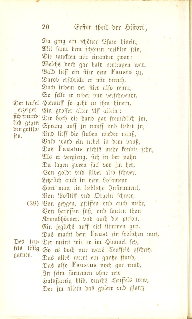 35a ging ein fcf^öner $fam hinein, 3)iit famt fcent frönen meiblin fein, 35ie jancften mit eittanbcr jmar: Söeldig bod) gar halb »ertragen mar. 93alb lieff ein fticr bem Fausto ju, 25arob erfdjricft er mit ünruf), 35od) inbent ber ftier atfo rennt, @o feilt er nibcr ünb üerfcbroenbt. 25er teufet ^ierauff fo gebt ju il;m hinein, erzeiget ©in groffer alter 21ff allein: ftcfc freund <j)cr fjotf) bie l)anb gar fretntblid; jnt, bengoSo ®vran3 auff *n nauff Iu’t,ct 1«, fen. 33 nb ^cff ftuben roieber nanfj, 95 alb marb ein ne bei in bem baufj, 25aS Faustus nid?t§ me()r fonbte fetjn, 9113 er oergieng, ftcfy in ber ttäljn 25a lagen jmeen fei cf üor jnt f)er, Sßon golbt ünb ftlber alfo fdjmer. Se^tlid? auch in bem Sofament Jpört man ein lieblich Snflrument, 2>on Cpofttiff ünb Orgeln fermer, (28) 33ott gelegen, fcfeiffen ünb auch mel;r, 23on l;arüffen fi'tfj, ünb lauten tl;on Äruntbljßrner, ünb and) bie pufon, ©in jeglid)S auff üiel ftitnmen gut, 55aS mad)t bem Faust ein frölid/Ctt mut, 25cö teu-- 55er meint mie er int Fimmel feij, fclö Ufltg @0 eg bod) nur mat§ $euffel3 gfd;reb- garneit. j£,rtg aUeö rceert ein gantje ftunb, 25aö alfo Faustus itocl; gut ruitb, 3n feint fürnenten ohne rem JpatSflarrig blib, burdiö SeuffelS trem, 25er jnt allein ba8 gplerr vnb glantj I