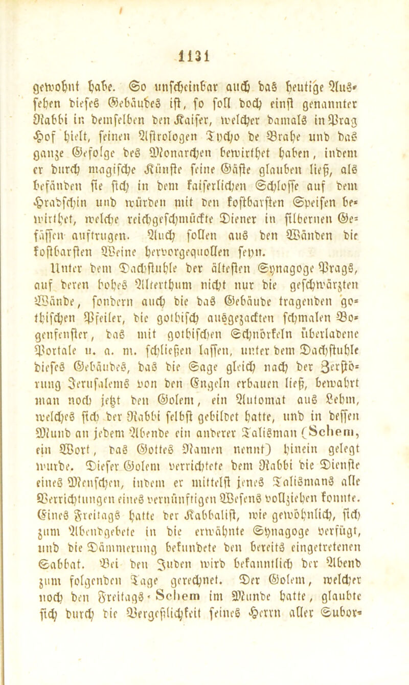 gelohnt habe. ©o uttfd}citi6ar and} ba§ heutige Qlug» [eben biefeS ©ebäubeg if, fo fofl bod; einfl genannter Diabbi in betnfelben ben «Raifer, »reicher batnalg infßrag <£of hielt, feinen Sljtrologen 'I».)d;o be 93rafe unb bag ganje ©ffolge be§ Monarchen bemirtfet haben, inben» er burd; ntagifche fünfte feine ©äffe glauben lief, als? befätiben fie ftd; in bem faiferlid;en ©dfoffe auf bent «fbrabfrifn unb mürben mit Den foftbavften ©peifen be* mirfbet, »reiche reichgefd;nuicfte Wiener in ftlbenieti @e= füffen auftrugen. Sind; foüen auS ben ©änbett bic füftbavften ©eine beimorgequollen fet>n. Unter betu ^a&ftuble ber ältefien ©pnagoge ^PragS, auf bereu bebe* Qlltevtbuni nicht nur bie gefchmärjtett ©änbe, fonbcrn auch bie bag ©ebäube tragenben go* thifchen fßfeiler, bie gotbifdt auegejacfteu fchtnalen 93o* getifeiifer, bag mit gotbifchen ©djttörWn überlabcne portale u. a. nt. fd’Iicfett laffett, unter betn 2)art)ftuble biefcö ©ebäubeg, bag bie ©age gleich nach ber niitg Serufaletttö Don bett ©ngeltt erbauen lief, betrabrt matt ttodt je|>t bett ©dem, ein Qlutomat aug Sehnt, meldjcg fdt ber Diabbi felbft gebilüct batte, unb in beffett ©unb att jebent 9ibettbe ein anberer Saligntan (Schern, ein ©orf, bag ©otteö 9tatuen nennt) hinein gelegt mürbe, ©iefev ©oletu Pervichtete betn Ofabbi bie ©iettfle eitteg 9)?enfcl)eit, inbein er mittelf fetteg Unligntang alle Verrichtungen eitteg vernünftigen ©efeng PoUjieben fonnte. ©ineg Sreitagg hatte ber JTabbalift, mie gewöhnlich, ftd) juni 9lbettbgebete itt bie ermähnte ©pttagoge Oerfügt, uttb bie Dämmerung befutibete ben bereitg eingetretenen ©abbat. »Sei bett Jnbett tvirb brfanntlich ber Qlbettb jum folgenbett 5 age gerechnet. 35er ©oletu, rceld;er noch bett Sreitagg * Schern im ©ttnbe batte, glaubte ftd; burch bic 93ergcf!ichfeit feitteg >&errti aller ©ubor*