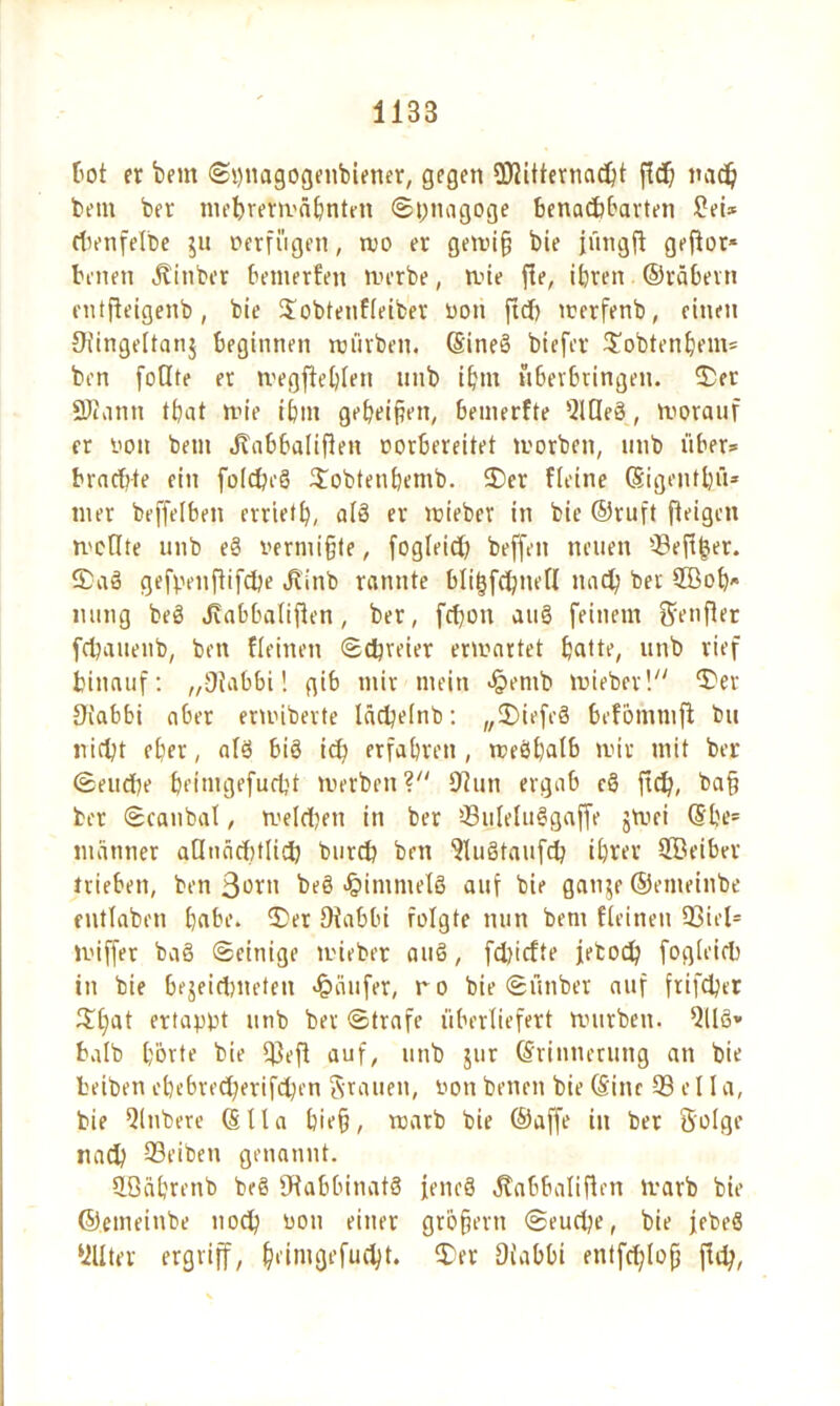 tot fr beut ©puagogenbiener, gegen ©itternacht ßch nach bem ber mebrerwähntett ©pnagoge benachbarten £ei* rivnfelbe ju verfügen, wo er gewiß bie jüngft gefior« tenen Jtinbcr bewerten werbe, wie ße, ihren ©räberti entßeigenb, bie Jobtenfleiber von ßd) werfenb, einen Stingeltanj beginnen würben. CSineS btefer ^obtenhem« ben foOte er wegßeblett unb ihm überbringen. 2>et 2)i\inn that wie ihm geheimen, Semerfte Meß, worauf fr i'Oit betit Juibbalißen vorbereitet worben, unb über* brnctite ein foldjeß $obtenhemb. 2)er ffeine Eigenthü* mer beffeiben errieth, afS er wieber in bie ©ruft ff eigen mellte unb eß vermißte, fogleid) beffen neuen 93eß(jer. S>aß gefpenßifdje JÜnb rannte bligfehneff nach ber ©oh nung beß Jiabbalißen, ber, fchon auß feinem Srenffer fchauenb, ben ffeinen ©freier erwartet hatte, unb rief hinauf: „iJtabbi! gib mir mein Jpentb wieber! ^er Diabbi aber eriviberte lächelnb: „SDiefeß befömmß bu nicht eher, alß biß ich erfahren , n?eöf)afb wir mit ber ©eudie heimgefuebt werben ? 9tun ergab cß ßd), baß ber ©canbat, welchen in ber ©ilelußgaße jwei Ebe= mariner allnächtlich burch ben 9lußtaufch ihver ©eiber trieben, ben 3ü*m beß Jpimmefß auf bie gatije ©emeinbe entlaben hohe. 3)er Oiabbi folgte nun bent ffeinen 93itf= wiffer baß ©einige wieber auß, fdjicfte feboch fogleid) in bie bejeichneten Käufer, tvo bie ©ünbet auf frifchet £l)at ertappt unb ber ©träfe überliefert würben. 9llß* halb hörte bie 93eft auf, unb jur Erinnerung an bie teiben ebebred;erifd)cn Stauen, von benen bie Eine 93 e 11 a, bie 91nbere Ella hieß, warb bie ©affe in ber Solge nach 93eiben genannt. ©iihrenb beß fHabbinatß feneß Habbalißen warb bie ©emetnbe noch von einer großem ©eudje, bie jebeß 911 ter ergriff, heimgefucht. $>er Oiabbi etitfdßoß ßd;,