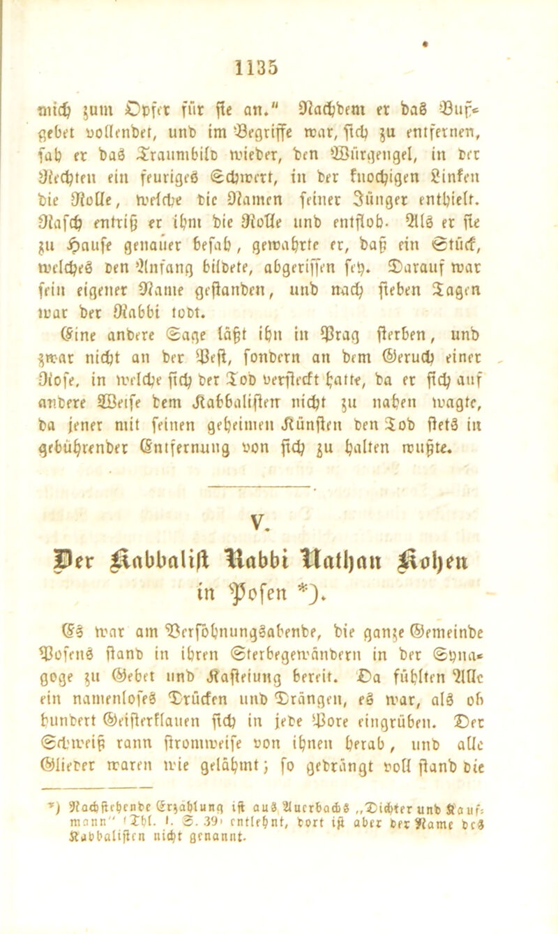 ntid; gutn Opfer für fle att. Dladjbem et ba§ Buf> gebet uollenbet, unb im 'Begriffe mar, ftd; gu entfernen, fab et baö Slrauntbilb tvieber, ben SSürgengel, in bet JJiedpten ein feurigeö Sdnmt, in ber fuod?igen Sinfeit bie ÜioUe, tvelcbe bie Olamen feiner 3iinget enthielt. 9iafd; entriß er ihm bie 9ioüe nnb entfiob- QÜS er fie gu f)aufe genauer befab , gemährte er, baß ein ©tücf, twelt^eö ben Anfang bildete, abgeriffen fep. darauf mar fein eigener 9?ame gefiattben, unb nach fteben Sagen mar bet Oiabbi tobt. ine anbere Sage läßt ibn in Brag fierben, unb gmar nicht an ber Befl, fonbern an bem ©eruch einet Oiofe, in tvelche ftd; ber Sob oetflecft butte, ba er ftd; auf anbere SBetfe bem Jtabbali|letr nicht gu naben magtc, ba jener mit feinen geheimen Jtünflen ben Sob ftetg in gebübrenber Entfernung oon ftd; gu halten mußte. V. Per p.abbali|t tlabbi tlatljnn ^oljen tu sJ5cfen *). Es trat am Brrfbbnungäabenbe, bie gange ©etneinbe Bofeite ftanb in ihren Sterbcgemättbern in ber Sy na* goge gu ©ebet nnb Jtafieiung bereit. £>a fühlten Me ein nanienlofeS Srücfen unb ©rängen, eg mar, alg ob bunbert ©etßerflauen ftd; in jete Bore eingrüben, ©er Schmeiß rann firommeife non ihnen herab, unb alle ©liefet maren nie gelähmt; fo geträngt noll fianb bie T) 9tad)fh'bcntc (Sriablune) ijt auS StucrbadiS ,,tDi*ter unb Staufs mann'' '£()(. t. 3.39' entlehnt, fort ijt aber berftame bc3 ttabbalijtcn nicht ßenannt-