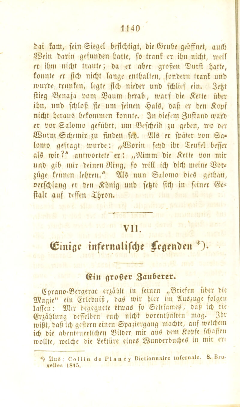 bat fant, fein Siegel beffc^tigt, bie ©rube geöffnet, auflj 9Bein barin gefunben batte, fo tranf er ihn nid;t, weif er ihm nicht traute 5 ba er aber grafen £urft batte, fannte er ftd? uidft lange enthalten, for.bern tranf unb mürbe trnnfen, legte ffd) nieber unb fcfclief ein. 3ebt i flieg ©enaja born ©aunt herab, marf bie Jfette über ibn, unb fd)(of ffe unt feinen <§alö, ba§ er ben J?ot>f nidjt berauS befotntnen fonnte. 3n biefent 3,,f4an'D rtarb er bor Salomo geführt, tun ©efcfceib *u geben, wo bcr 9Burm Scbctnir $u ftnben fef). 9113 er fpäter bon Sa* Ionio gefragt mürbe: „©oriit fepb ibr Teufel beffer a(§ mir? antwortete er: „fHintm bie Jbette bon mir unb gib mir beinen Ofing, fo mit! id? bid; meine Q3ot* $üge fennen lehren. 9(Is nun Salomo bieö getban, rerfddang er ben Jvönig unb fefete ftd; in feiner ®e? ffalt auf beffen $fyron. VII. <£im$c titfmnUi|*ci)e *)♦ @iit großer 3nnbcrcr» Gfbrano*©ergerac ergäbft in feinen „©riefen über bie Sflagie ein grlebnijj, baö mir t^icr im Siuöjuge folgen laffen: ©Jir begegnete ctmaö fo Seltfamcö, baf ich bie (Srjäblung beffeiben euch nicht borenthaltcn mag. 3(>v mißt, baficb gcflern einen Spaziergang machte, auf welchem ich bie abenteuerlichen ©Über mir auö bem Äopfe fchaffen wollte, welche bie üeftüre cineö ©Sunberbucheö in mir er* *) 3tuö : Co Hin de Plane) Dictionnaire infernale. 8. Bru- xelles 1845.