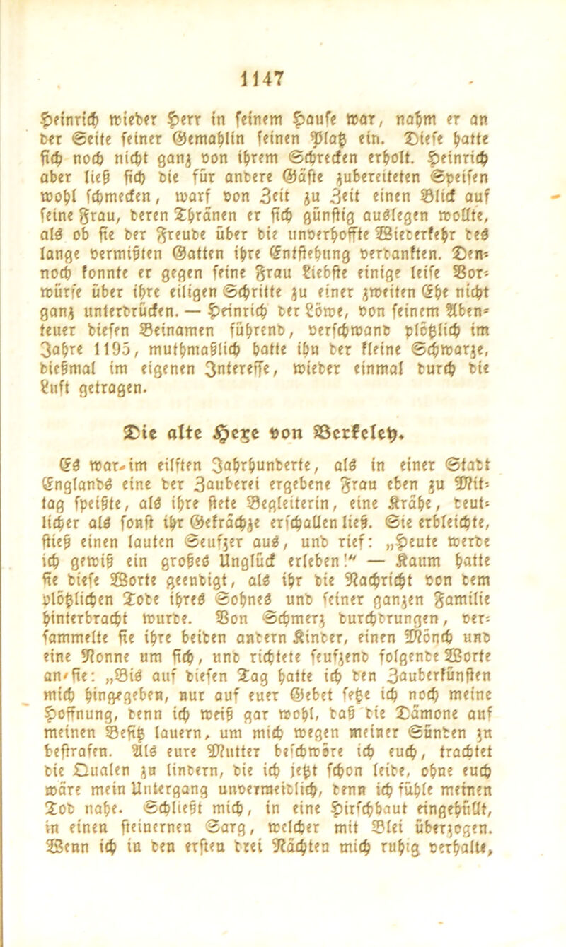 f>einrich wieber 5>err in feinem £aufe mar, nahm er an ber ©eite feiner ©emahlin feinen ^piafc ein. ©siefe hatte ftc^> noch nicht ganj non ihrem ©chrecfen erholt. §>etnrte^ aber ließ fiep tote für anbere ©äffe jubereiteten ©peifen mopl fcpmecfen, warf non 3di $u 3«it einen ©lief auf feine grau, beren Jpränen er ft4> günfttg auölegen wollte, al« ob fte ber greube über bie unverhoffte 23iecerfe^r te« lange vermißten ©atten ihre (Sntflepung verbanften. 2)em noch fonnte er gegen feine grau ?iebfte einige leife ©or- würfe über ihre eiligen Schritte $u einer ^weiten (Spe nicht gan$ unterbrüefen. — Heinrich ter 2öwe, von feinem 2lben* teuer biefen ©einamen führenb, verfepwant plcfcltch im 3ahre 1195, muthmaßlicp hatte ihn ber fleine ©djwarie, bießmal im eigenen 3ntereffe, wieber einmal burch bie ?nft getragen. £te alte $e£e t>on Söerfele^, Qi mar-im eüiten gahrpunberte, al« in einer ©tatt önglanb« eine ber 3auberei ergebene grau eben ju fD?it-. tag fpeißte, al« ihre fiete ©egleiterin, eine Ärähe, beut» lieber al« fonft ihr ©drücke erfchallen ließ, ©ie erbleichte, fließ einen lauten ©eufjer au«, unb rief: „£eute werte ich g?wiß ein große« Unglücf erleben! — Äaum hatte ffe biefe Sorte geentigt, al« ihr bie Nachricht von tem plo|lichen Jote ihre« ©ohne« unb feiner ganzen gamilie hinterbracht mürbe, ©on Schmer} burchtrungen, ver= fammelte fie ihre beiten antern hinter, einen 5D?önch unb eine fftonne um fich, unb richtete feufjenb folgenbe Sorte an/fie: ,,©i« auf biefen Jag hatte ich ben 3auberfünfien mich hingegeben, nur auf euer ©ebet fe$e ich noch meine Hoffnung, benn ich weiß gar mohl, baß'bte £ämone auf meinen ©eft$ lauern, um mich megen meiner ©unten $n fceffrafen. 211« eure Sftutter be'chmere ich euch, trachtet bie Oualen }u linbern, bie ich je$t fchon leibe, ohne euch märe mein Untergang unverraeitlich, benn ich fühle meinen Job nahe. Schließt mich, in eine ^irfepbaut eingepüllt, in einen fteinernen ©arg, welcher mit ©lei überzogen. Senn ich in ben erften trei Mächten mich ruhig verhalt«,