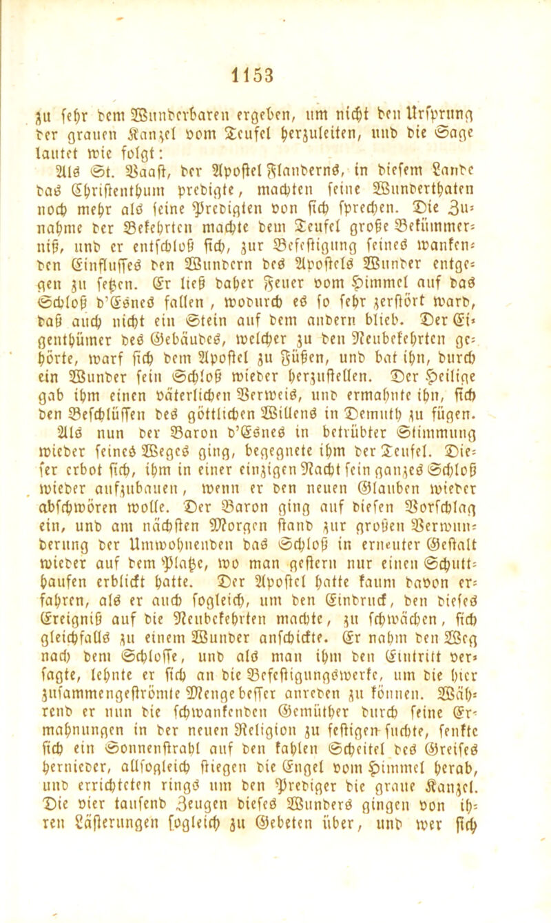 git fepr bem SfBunbcrbaren ergeben, itm nicht ben Urfprung ber grauen Äangcl bom ©eufcl ^crjulciten, unb bie ©age lautet wie folgt: Sllb ©t. Saafl, ber Sipofiel $lanbernb, in biefem Sanbe bab (Sprifientpum prebigte, machten feine SBunbertpaten noch mehr alb feine fPrcbigten Pon fiep fpredwn. ©ie 3i>s nähme Per Sefehrtcn machte bem Teufel grofie Setummer« nifi, unb er entfcplofi fiep, jur Sefefiigung feineb Wanten« ben Ginfluffeb ben SBtinbcrn beb Slpoficlb Söitnber entge« gen ju fepen. @r Itefj baher feiler oom Fimmel auf bab ©eplofi b’gbneb fallen , woburep eb fo fepr gerflört warb, baö auep niept ein ©tein auf bem anbern blich, ©er @i» gentpürncr beb ©ebäubeb, wclcper ju ben 9icubcfeprten ge« Porte, warf fiep bem Sipofiel 31t pfien, unb bat itm, bitrcp ein SBunber fein ©cplofi wieber pcrgitflellen. ©er ^eilige gab ihm einen bäterlicpen SSerweib, unb ermähnte ihn, fiep ben Sefeplüffen beb göttltepen SBillcnb in ©emutp gu fügen. Sllb nun ber Saron b’Sbneb in betrübter ©timmung wieber feineb SBegcb ging, begegnete ihm berjeufel. ©ie« (er erbot fiep, ipm in einer eingigen 9?acpt fein gattgeb ©d)loü wieber aufgubauen, wenn er ben neuen ©tauben wieber abfepmören wolle, ©er Saron ging auf biefen Sorfcplag ein, unb am näcpfien borgen fianb gur groöen Serwnn« berung ber Umwopuenben bab ©cplofi in erneuter ©efialt wieber auf bem spiapc, wo man gefiern nur einen ©cputt« häufen erblicft patte. ©fr Sipofiel patte fauni babon er« fahren, alb er auch fogleiep, um ben Sinbrucf, ben btefcb ©reigniü auf bie fJicubefebrten machte, 51t fcpwäcpen, fid) gleicpfatlb gu einem Söunber anfepiefte. (Sr nahm ben 2Seg nad) bem ©cploffe, unb alb man ipm ben Eintritt ber» fagte, lepnte er fiep an bie Sefefiigungbwerfe, um bie hier gufammengeflrömte üftenge beffer anreben gu fön neu. Sßäp« renb er nun bie fcpwanfcnbcn ©emütper burep feine @r« mapnungen in ber neuen ^Religion ju fefiigen-fuepte, fenftc fiep ein ©onnenfirapl auf ben taplen ©cpeitel beb ©reifeb pernieber, allfogleicp fliegen bie (Sugel bom ^iitimel perab, unb errichteten ringb um ben ^3rebiger bie graue Mangel, ©ie hier taufenb 3fugen biefeb SBunberb gingen bon tp« ren Säfierungen fogleiep 31t ©ebeten über, unb wer jtep