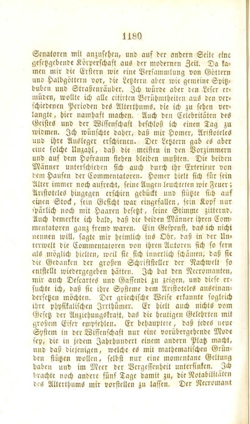 Senatoren mit anjufehen, unb auf ber anbern ©eite eine gefcf3gcbenbe Äörperfcbaft auö ber mobernen 3eit. Sa ta* men mir bic grfiern mie eine fBerfamtulung »on ©öttern unb Halbgöttern »or, bie Settern aber mic gemeine ©pi£* buben unb ©traßenräuber. 3<b mürbe aber ben Sefcr er* ntüben, molltc ich ade citirten 33erühmtheiten auS ben »er« febiebenen fperioben beö Sllterthuniö, bie icb ju feben »er- langte , hier namhaft machen. Slucb ben ©clcbritäten be$ ©eifteö unb ber SBiffenf^aft befebloß icb einen Jag mibmen. 3$ münfebte baber, baß mir Homer, SlriftoteleS unb ihre Sluöleger erfebienen. ©er Settern gab eö aber eine folcbc Un,mbl, baß bie mcifien in ben 23orjimmern unb auf bem Hofraum flehen bleiben mußten. Sie beiben Banner unterfebieben ficb auch bur# ibr ©rtericur »on bem Haufen ber Sonimentatoren. Homer hielt ficb für fein Sllter immer noch aufrecht, feine Singen leuchteten mic $cuer; Slnflotcteö hingegen erfebien gebüeft unb flüfste ffcb auf einen ©toef, fein ©efiebt mar eingefallen, fein Äopf nur i'parlich noch mit Haaren befefct, feine ©tinune jitternb. Slitcb bemertte ich halb, baß bie beiben Scanner ihren Som* mentatoren ganj fremb mären, ©in ©efpenfl, bao ich nicht nennen will, fagte mir heimlich tnö Ohr, baß in ber Un* termett bie ©ommentatoren »on ihren Slutoren ficb fo fern al$ möglich hielten, mal ftc Rcb innerlich febämen, baß fie bie ©ebanfen ber großen ©ebriftfteder ber 9tachmelt fo cntflcllt miebergegeben hätten. 3eb bat ben SRccromanten, mir auch ©efearteö unb ©affenbi ju jeigen, unb biefe er* flickte ich, baß fie ihre ©pfteme bem Slrtfloteleö auöeinan* berfefcen möchten, ©er griccbifcbe Söctfe erfanntc fogleich ihre phpfifalifcßen 3rrthümer. ©r hielt auch nichts »om ©efeft ber Slnjiehungofraft, baö bie heutigen ©elchrtcn mit großem ©ifer empfehlen, ©r behauptete, baß jebeö neue ©pflem in ber SBiffenfcbaft nur eine »orübergehenbe flttobe fep, bie in jebem 3ahrhunbert einem anbern s})laft macht, unb baß biefenigen, mclcbc eö mit matbematifeben ©rün* ben flößen mollen, felbfl nur eine momentane ©eltuug haben unb im 9Keer ber 23ergeffcnt;cit unterftnfen. 3>b brachte noch anbere fünf Jage bamit ^u, bic 9?otabilitätcn bcö SllterthumS mir »orflctlen Jit taffen, ©er SSccromant