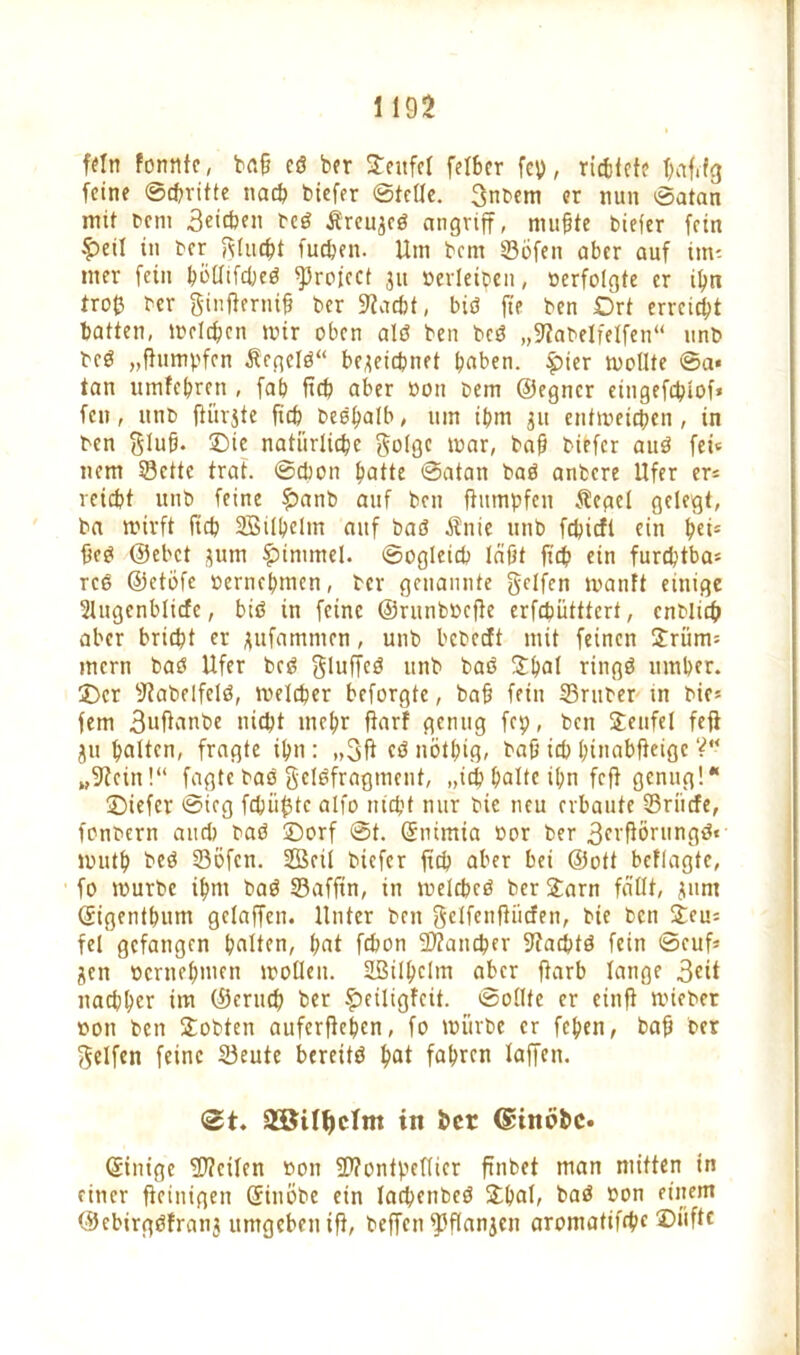 fein formte, bah eö ber Seitfcl felber fcp, richtete hafctg feine ©chritte nach tiefer ©teile. 3nbem er nun ©atan mit bem 3eichen beö jfreu^eö angriff, muffte tiefer fein £>eil in ber flucht fuchen. Um bem ©bfeit ober auf im- mer fein bbüifdjeö ^rojcct 311 »erleiben, »erfolgte er ihn trofc ber ginflerntfj ber iTJacbt, biö fte ben Ort erreicht batten, melden mir oben alö ben bcö „Stabelfelfen“ unb beö „fhimpfen Ärgelö“ bezeichnet t?aben. £ter mollte ©a« tan umfehren , fab fich aber »on bem ©egner eingefebiof* fen, unb ftürjte ficb beö^alb, um ibm 311 entmeichen , in ben ftlufj. ©ie natürliche ftolge mar, baff tiefer auö fei» nem ©ette trat, ©chon hatte ©atan baö anbere Ufer er* reicht unb feine fbanb auf ben ftumpfen Äegel gelegt, ba mirft fich Silhelm auf baö Änie unb fehieft ein hei5 fieö ©ebet 311m £immel. ©ogieich läßt fich ein furchtbar rcö ©etöfe »ernehmen, ber genannte geifert manft einige Slugenblicfc, biö in feine ©runbbefte erfchütttcrt, entlieh aber bricht er zufarnmen, unb bebeeft mit feinen £riim= mern bat Ufer bcö gluffcö unb baö Stßat ringö umher, ©er Stabelfelö, melcher beforgte, bah fein ©ruber in bif* fern 3uftanbe nicht mehr ftarf genug fep, ben Teufel feji 311 halten/ fragte ihn : „3ft cö nötßifl, baß ich hinabfteige V“ „Stein!“ fagte baö gclöfragment, „ich halte ihn feft genug!* ©iefer ©icg fchiifjtc alfo nicht nur bie neu erbaute ©rücfe, fontern and? baö ©orf ©t. ©nimia »or ber 3crfiörungö« muth beö ©Öfen. Seil tiefer fich aber bet ©ott bcflagte, fo mürbe ihm baö ©affin, in melcheö berSarn fällt, 311m ©igenthum gelaffen. Unter ben gclfenfiiicfen, bie ben £eu= fei gefangen halten, hat fchon ©tancher Stachtö fein ©euß Zen »ernehmen molleit. Silhcltn aber ftarb lange 3ät nachher im ©eruch ber £>eiligfcit. ©ollte er einft mieber »on ben Sotten auferftehen, fo mürbe er fehen, baff ber Reifen feine ©eute bereitö hat fahren laffen. <2t. in her (SftnÖbc. ©inige ©teilen »on ©tontpetticr ftnbet man mitten in einer fieinigen ©inöbe ein lachenbeö Shal, baö »on einem ©ebirgöfranz umgeben ift, beffen ©flanzcn aromatifchc ©üfte