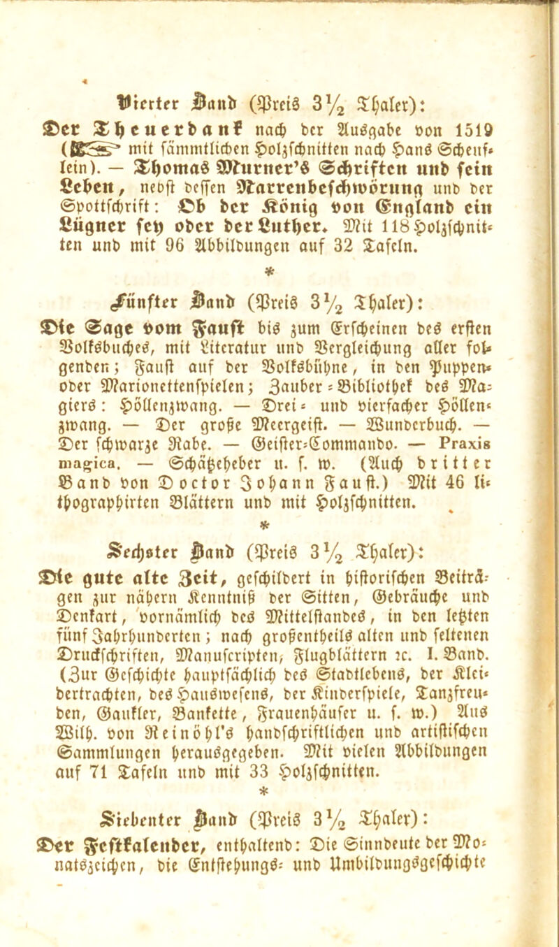 tUicrter $iutti (Cßrcig 3l/2 Scaler): ©er S^euecbait! nach bcr Sluägabe oon 1519 mit fänimtlicben fwljfcbmtten nach £anö ©cbeuf» lein). — £l)oma$ 9)?urner’$ ©Triften unb fein Ccbcn, ncDft t»cffen (Jtarrenbcfcbwörung unb ber ©pottfebrift: ©b bcr Äönig roit ©nglanb ein ßügner fet) ober berßutber* «Nit 118 ^oljfcbnit« ten unb mit 96 2lbbilbungcu auf 32 tafeln. * fünfter iUiinii ($rei3 3% Später): ©te ©age rom bis jum Qfrfcbeinen beö erfien SSolföbucpeö, mit Literatur unb «Bergleicpung aller fob genben; gauff auf ber SBoIföbüpne, in ben puppen* ober «Warioncttenfpielen; 3«»ber * öibüotpef beö SD?a= gterö: £öüenj»ang. — SDrei = unb »ierfaeper §>ötlem jmang. — 25er grobe «Necrgeift. — Sunbcrbucp. — 25er fepmarje Stabe. — @etfler=(jommanbo. — Praxis magica. — ©cpäftepeber u. f. m. (2lucp britter $5 a n b bon 25octor Sodann 5 a u ft.) SNit 46 lü tpograppirten Slättern unb mit $oljffpnitten. * Sedjster $Jant> ((Preis 3y2 £pa(er): ©le gute alte &cit, gefcpilbert in ptflorifcpen «Beiträ- gen jur näpern Äcnntnib ber ©itten, ©ebräuepe unb Denfart, »ornämlicp betf (Nittelftanbcd, in ben lebten fünf Saprpunbertcn ; nach grofjentpeilö alten unb fettenen Drinffcpriften, «Nanufcripten; Flugblättern :c. I. Sanb. (3ur ©cfcpid;te pauptfäcplicp beö ©tabtlcbenö, ber Älei« bertraebten, beO £auöroefen$, ber Äinberfpiele, Danjfreu* ben, ©aufler, Sanfette, Fröuenpäufer u. f. m.) 2luö SÖilp. tton Steinöpl'ö panbfcpriftlicpen unb artifliftpen ©ammlungcn perauögegeben. «Ntt »ielen Slbbilbungcn auf 71 Dafein unb mit 33 £o4fcpnitten. * Siebenter $Jantr (fßreiö 3y2 Dealer): ©er ^eftfatcnbcr, entpaltcnb: Die ©innbeute ber ®?o* natSjcitpen, bie @ntftepung$-- unb Umbilbungögefcpicbte