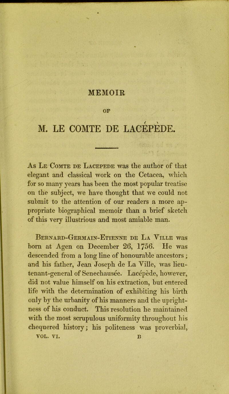 MEMOIR OF M. LE COMTE DE LACEPEDE. As Le Comte de Lacepede was the author of that elegant and classical work on the Cetacea, which for so many years has been the most popular treatise on the subject, we have thought that we could not submit to the attention of our readers a more ap- propriate biographical memoir than a brief sketch of this very illustrious and most amiable man. Bernard-Germain-Etienne de La Yille was born at Agen on December 26, 1756. He was descended from a long line of honourable ancestors ; and his father, Jean Joseph de La Ville, was lieu- tenant-general of Senechausee. Lacepede, however, did not value himself on his extraction, but entered life with the determination of exhibiting his birth only by the urbanity of his manners and the upright- ness of his conduct. This resolution he maintained with the most scrupulous uniformity throughout his chequered history; his politeness was proverbial, vol. vi. r>