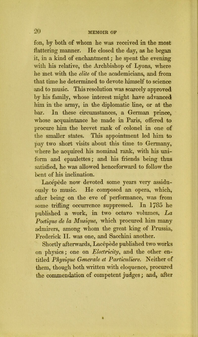 fon, by both of whom he was received in the most flattering manner. He closed the day, as he began it, in a kind of enchantment; he spent the evening with his relative, the Archbishop of Lyons, where he met with the elite of the academicians, and from that time he determined to devote himself to science and to music. This resolution was scarcely approved by his family, whose interest might have advanced him in the army, in the diplomatic line, or at the bar. In these circumstances, a German prince, whose acquaintance he made in Paris, offered to procure him the brevet rank of colonel in one of the smaller states. This appointment led him to pay two short visits about this time to Germany, where he acquired his nominal rank, with his uni- form and epaulettes; and his friends being thus satisfied, he was allowed henceforward to follow the bent of his inclination. Lacepede now devoted some years very assidu- ously to music. He composed an opera, which, after being on the eve of performance, was from some trifling occurrence suppressed. In 1785 he published a work, in two octavo volumes. La Poetique de la Musique, which procured him many admirers, among whom the great king of Prussia, Frederick II. was one, and Sacchini another. Shortly afterwards, Lacepede published two works on physics; one on Electricity, and the other en- titled Physique Gmet'ale et Particuliere. Neither of them, though both written with eloquence, procured the commendation of competent judges; and, after