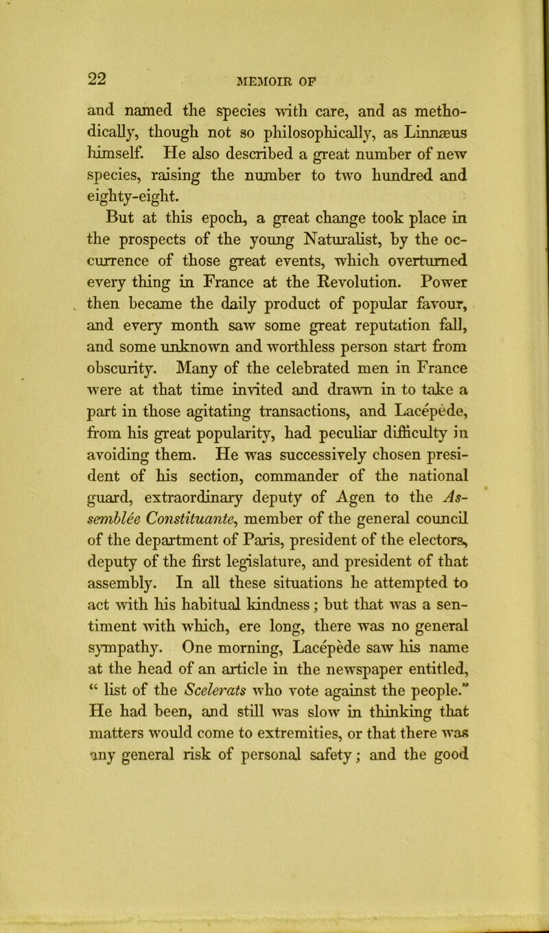 and named the species with care, and as metho- dically, though not so philosophically, as Linnaeus himself. He also described a great number of new species, raising the number to two hundred and eighty-eight. But at this epoch, a great change took place in the prospects of the young Naturalist, by the oc- currence of those great events, which overturned every thing in France at the Revolution. Powrer , then became the daily product of popular favour, and every month saw some great reputation fall, and some unknown and worthless person start from obscurity. Many of the celebrated men in France were at that time invited and drawn in to take a part in those agitating transactions, and Lacepede, from his great popularity, had peculiar difficulty in avoiding them. He was successively chosen presi- dent of his section, commander of the national guard, extraordinary deputy of Agen to the As- semble Constituante, member of the general council of the department of Paris, president of the electors, deputy of the first legislature, and president of that assembly. In all these situations he attempted to act with his habitual kindness; but that w7as a sen- timent with which, ere long, there was no general sympathy. One morning, Lacepede saw his name at the head of an article in the newspaper entitled, “ list of the Scelerats who vote against the people.” He had been, and still wras slow in thinking that matters would come to extremities, or that there wras any general risk of personal safety; and the good