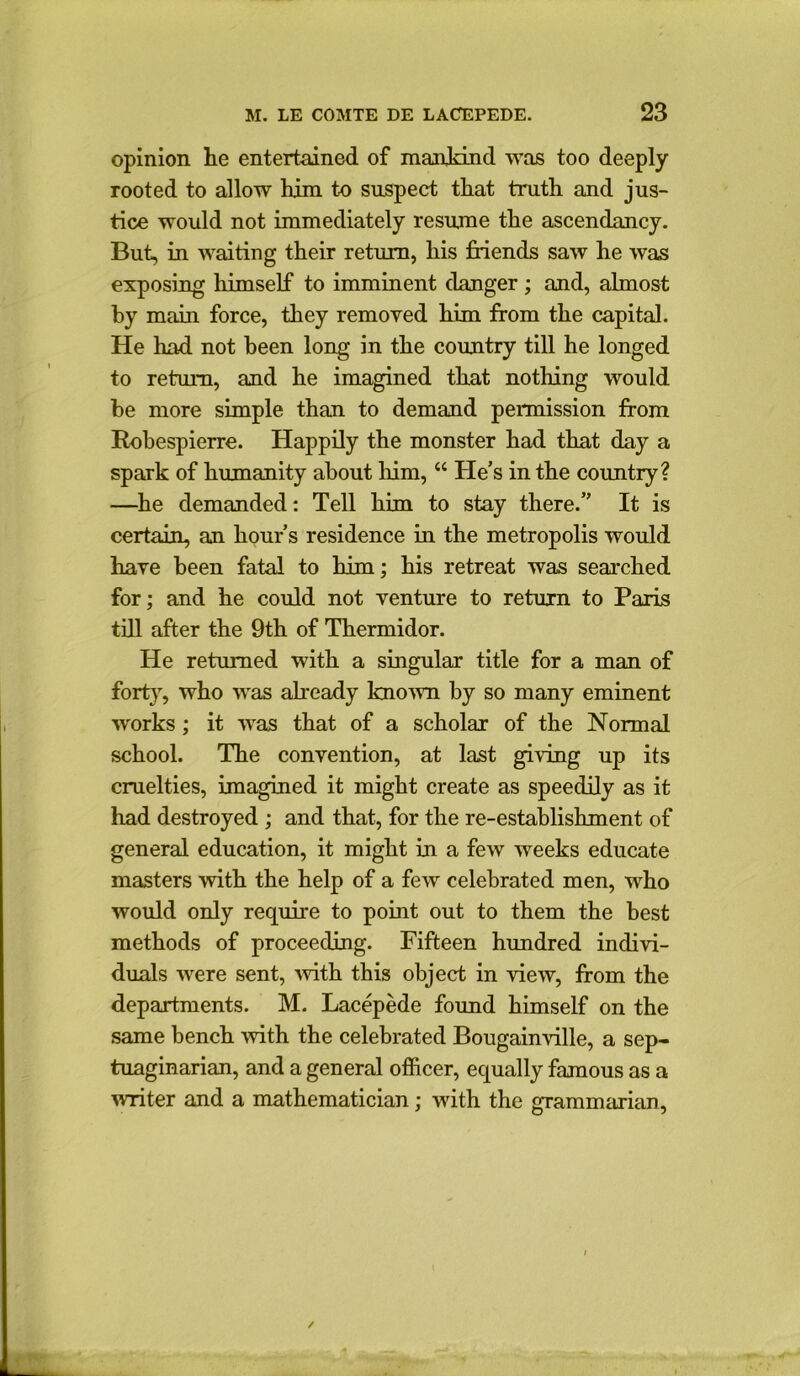 opinion lie entertained of mankind was too deeply rooted to allow him to suspect that truth and jus- tice would not immediately resume the ascendancy. But, in waiting their return, his friends saw he was exposing himself to imminent danger; and, almost by main force, they removed him from the capital. He had not been long in the country till he longed to return, and he imagined that nothing would be more simple than to demand permission from Robespierre. Happily the monster had that day a spark of humanity about him, “ He’s in the country? —he demanded: Tell him to stay there.” It is certain, an hour’s residence in the metropolis would have been fatal to him; his retreat was searched for; and he could not venture to return to Paris till after the 9th of Thermidor. He returned with a singular title for a man of forty, who was already known by so many eminent works; it was that of a scholar of the Normal school. The convention, at last giving up its cruelties, imagined it might create as speedily as it had destroyed ; and that, for the re-establishment of general education, it might in a few weeks educate masters with the help of a few celebrated men, who would only require to point out to them the best methods of proceeding. Fifteen hundred indivi- duals were sent, with this object in view, from the departments. M. Lacepede found himself on the same bench with the celebrated Bougainville, a sep- tuaginarian, and a general officer, equally famous as a writer and a mathematician; with the grammarian,