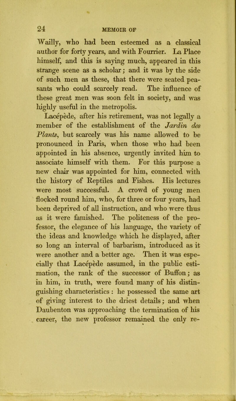 Wailly, who had been esteemed as a classical author for forty years, and with Founder. La Place himself, and this is saying much, appeared in this strange scene as a scholar; and it was by the side of such men as these, that there were seated pea- sants who could scarcely read. The influence of these great men was soon felt in society, and was highly useful in the metropolis. Lacepede, after his retirement, was not legally a member of the establishment of the Jardin des Plants, but scarcely was his name allowed to be pronounced in Paris, when those who had been appointed in his absence, urgently invited him to associate himself with them. For this purpose a new chair was appointed for him, connected with the history of Reptiles and Fishes. His lectures were most successful. A crowd of young men flocked round him, who, for three or four years, had been deprived of all instruction, and who were thus as it were famished. The politeness of the pro- fessor, the elegance of his language, the variety of the ideas and knowledge which he displayed, after so long an interval of barbarism, introduced as it •were another and a better age. Then it was espe- cially that Lacepede assumed, in the public esti- mation, the rank of the successor of Buffon; as in him, in truth, were found many of his distin- guishing characteristics : he possessed the same art of giving interest to the driest details; and when Daubenton was approaching the termination of his career, the new professor remained the only re-