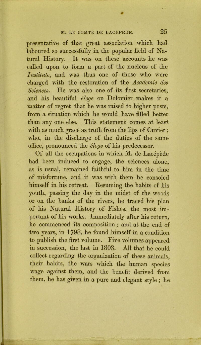 presentative of that great association which had laboured so successfully in the popular field of Na- tural History. It was on these accounts he was called upon to form a part of the nucleus of the Institute, and was thus one of those who were charged writh the restoration of the Academic des Sciences. He was also one of its first secretaries, and his beautiful eloge on Dolomier makes it a matter of regret that he was raised to higher posts, from a situation which he would have filled better than any one else. This statement comes at least with as much grace as truth from the lips of Cuvier; who, in the discharge of the duties of the same office, pronounced the eloge of his predecessor. Of all the occupations in which M. de Lacepede had been induced to engage, the sciences alone, as is usual, remained faithful to him in the time of misfortune, and it was with them he consoled himself in his retreat. Resuming the habits of his youth, passing the day in the midst of the woods or on the hanks of the rivers, he traced his plan of his Natural History of Fishes, the most im- portant of his works. Immediately after his return, he commenced its composition; and at the end of two years, in 1798, he found himself in a condition to publish the first volume. Five volumes appeared in succession, the last in 1803. All that he could collect regarding the organization of these animals, their habits, the wars which the human species wage against them, and the benefit derived from them, he has given in a pure and elegant style; he