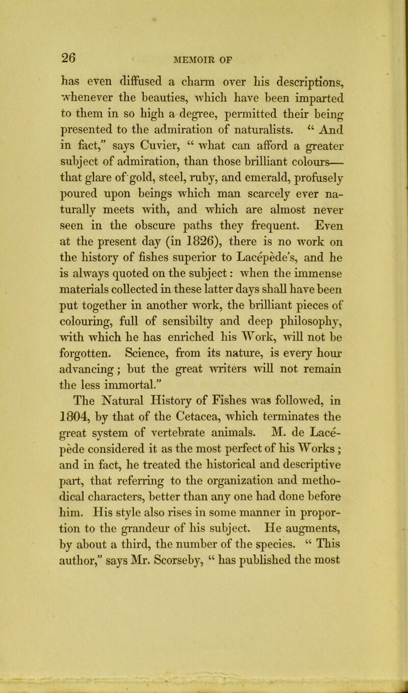 has even diffused a charm over his descriptions, whenever the beauties, which have been imparted to them in so high a degree, permitted their being presented to the admiration of naturalists. u And in fact,” says Cuvier, “ what can afford a greater subject of admiration, than those brilliant colours— that glare of gold, steel, ruby, and emerald, profusely poured upon beings which man scarcely ever na- turally meets with, and which are almost never seen in the obscure paths they frequent. Even at the present day (in 1826), there is no work on the history of fishes superior to Lacepede’s, and he is always quoted on the subject: when the immense materials collected in these latter days shall have been put together in another work, the brilliant pieces of colouring, full of sensibilty and deep philosophy, with which he has enriched his Work, will not be forgotten. Science, from its nature, is every hour advancing; but the great writers null not remain the less immortal.” The Natural History of Fishes was followed, in 1804, by that of the Cetacea, which terminates the great system of vertebrate animals. M. de Lace- pede considered it as the most perfect of his Works; and in fact, he treated the historical and descriptive part, that referring to the organization and metho- dical characters, better than any one had done before him. His style also rises in some manner in propor- tion to the grandeur of his subject. He augments, by about a third, the number of the species. “ This author,” says Mr. Scorseby, “ has published the most