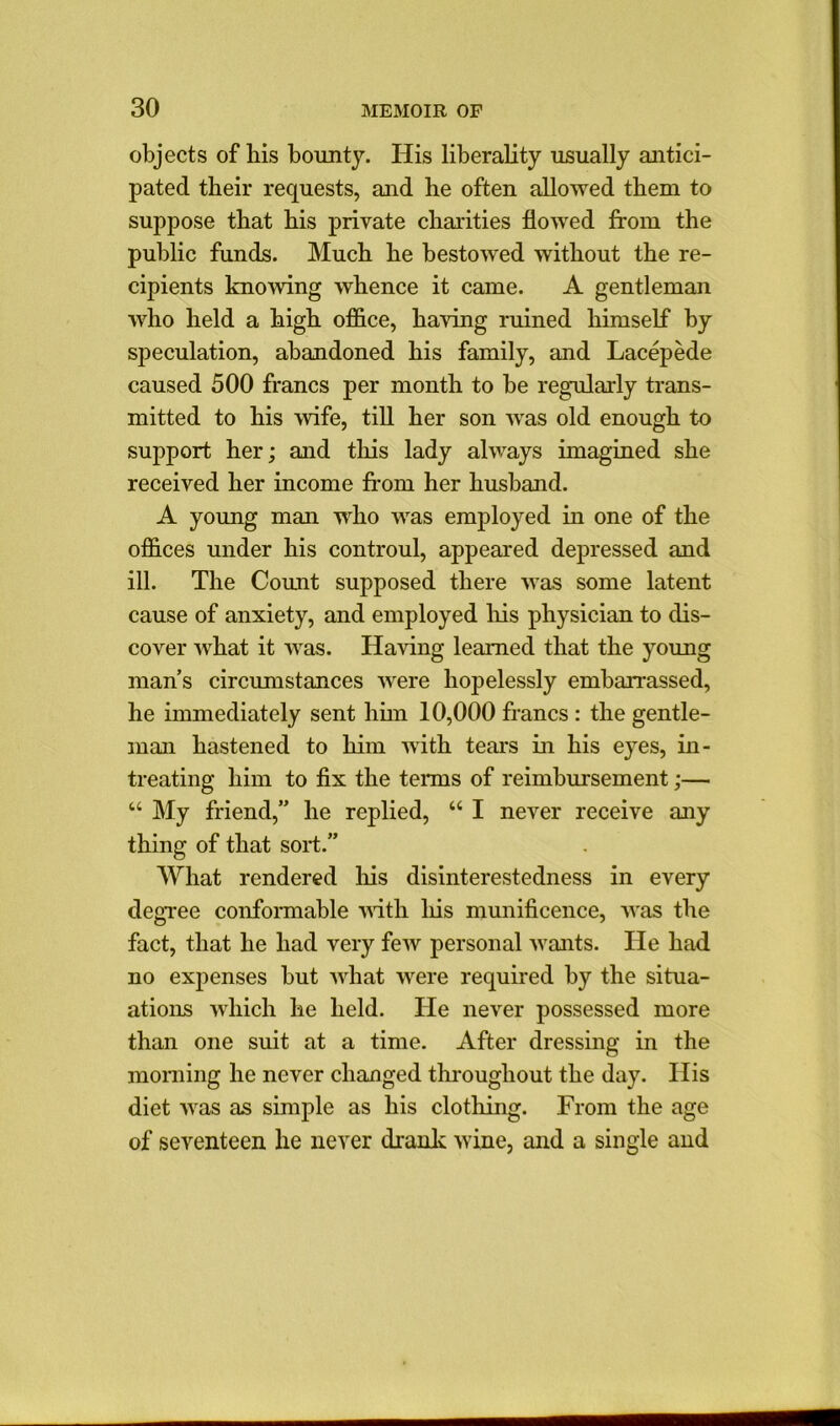 objects of bis bounty. His liberality usually antici- pated their requests, and he often allowed them to suppose that his private charities flowed from the public funds. Much he bestowed without the re- cipients knowing whence it came. A gentleman who held a high office, having ruined himself by speculation, abandoned his family, and Lacepede caused 500 francs per month to be regularly trans- mitted to his ’wife, till her son was old enough to support her; and this lady always imagined she received her income from her husband. A young man who was employed in one of the offices under his controul, appeared depressed and ill. The Count supposed there was some latent cause of anxiety, and employed Ids physician to dis- cover what it was. Having learned that the young mans circumstances were hopelessly embarrassed, he immediately sent him 10,000 francs : the gentle- man hastened to him with tears in his eyes, in- treating him to fix the terms of reimbursement;— “ My friend,” he replied, “ I never receive any thing of that sort.” What rendered his disinterestedness in every degree conformable with liis munificence, was the fact, that he had very few personal wants. He had no expenses but what were required by the situa- ations which he held. He never possessed more than one suit at a time. After dressing in the morning he never changed throughout the day. His diet was as simple as his clothing. From the age of seventeen he never drank wine, and a single and