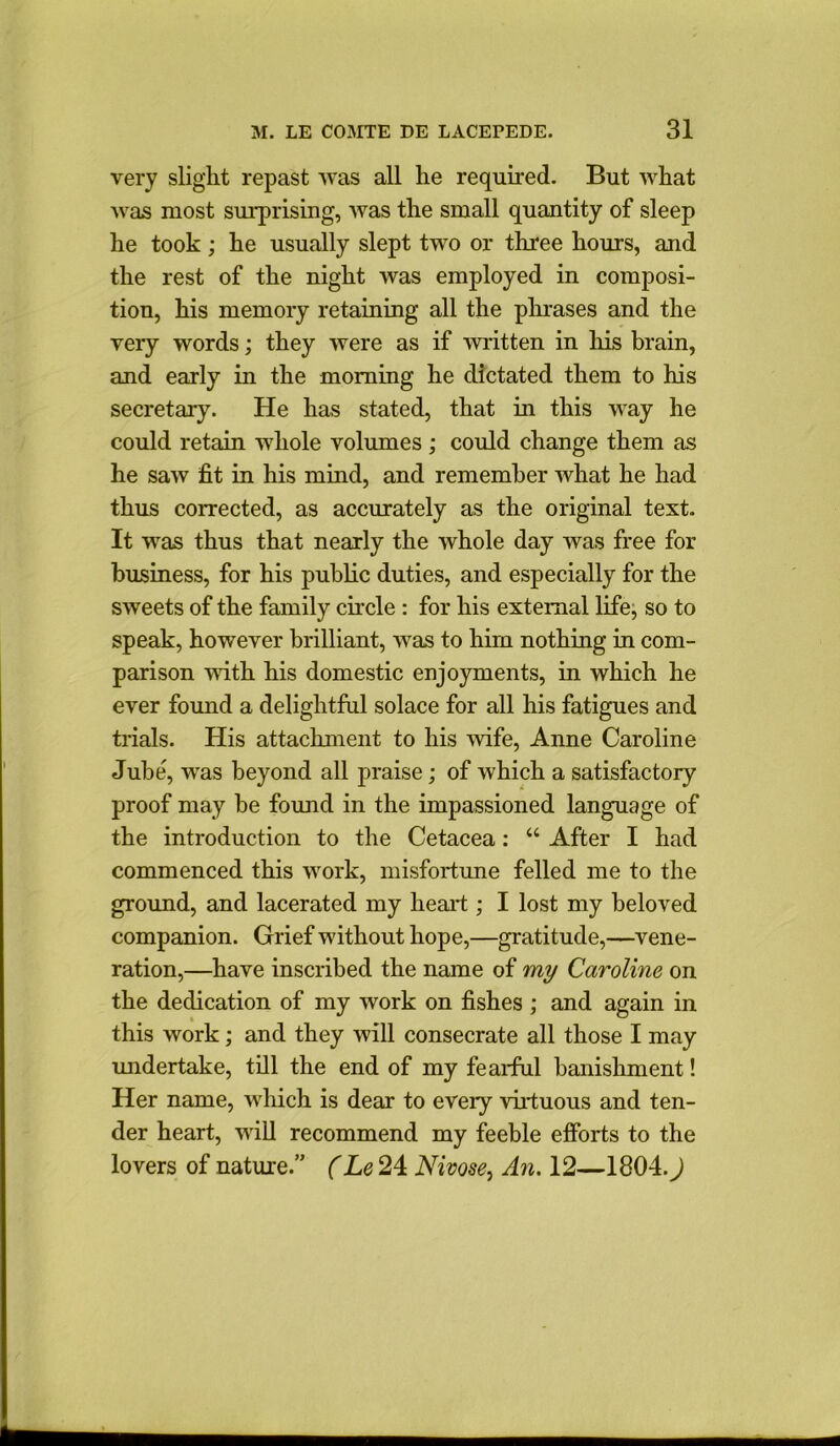 very slight repast was all he required. But what was most surprising, was the small quantity of sleep he took; he usually slept two or three hours, and the rest of the night was employed in composi- tion, his memory retaining all the phrases and the very words; they were as if mitten in his brain, and early in the morning he dictated them to his secretary. He has stated, that in this way he could retain whole volumes ; could change them as he saw fit in his mind, and remember what he had thus corrected, as accurately as the original text. It was thus that nearly the whole day Avas free for business, for his public duties, and especially for the SAveets of the family circle : for his external life, so to speak, however brilliant, Avas to him nothing in com- parison Avith his domestic enjoyments, in which he ever found a delightful solace for all his fatigues and trials. His attachment to his Avife, Anne Caroline Jube, was beyond all praise; of which a satisfactory proof may be found in the impassioned language of the introduction to the Cetacea: “ After I had commenced this work, misfortune felled me to the ground, and lacerated my heart ; I lost my beloved companion. Grief without hope,—gratitude,—vene- ration,—have inscribed the name of my Caroline on the dedication of my Avork on fishes ; and again in this Avork; and they Avill consecrate all those I may undertake, till the end of my fearful banishment! Her name, which is dear to every virtuous and ten- der heart, Avill recommend my feeble efforts to the lovers of nature.” (Le 24 Nivose, An. 12—1804.)