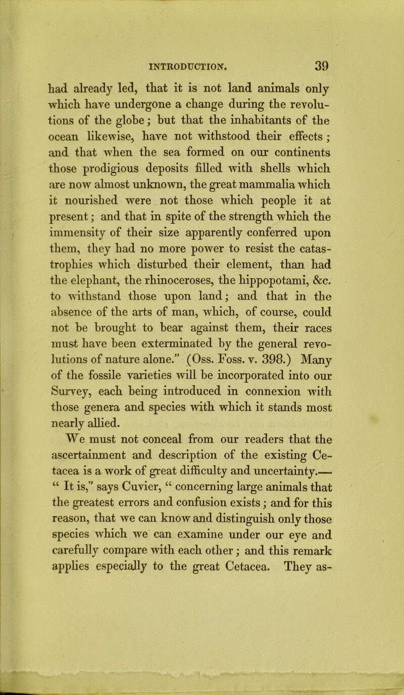 had already led, that it is not land animals only which have undergone a change during the revolu- tions of the globe; hut that the inhabitants of the ocean likewise, have not withstood their effects ; and that when the sea formed on our continents those prodigious deposits filled Avith shells which are now almost unknoAvn, the great mammalia Avhich it nourished Avere not those which people it at present; and that in spite of the strength Avhich the immensity of their size apparently conferred upon them, they had no more poAver to resist the catas- trophies which disturbed their element, than had the elephant, the rhinoceroses, the hippopotami, &c. to Avithstand those upon land; and that in the absence of the arts of man, Avhich, of course, could not he brought to bear against them, their races must have been exterminated by the general revo- lutions of nature alone.” (Oss. Foss. v. 398.) Many of the fossile varieties Avill be incorporated into our Survey, each being introduced in connexion with those genera and species AAdth which it stands most nearly allied. We must not conceal from our readers that the ascertainment and description of the existing Ce- tacea is a work of great difficulty and uncertainty.— “ It is,” says CuAder, “ concerning large animals that the greatest errors and confusion exists; and for this reason, that we can know and distinguish only those species Avhich we can examine under our eye and carefully compare with each other; and this remark applies especially to the great Cetacea. They as-