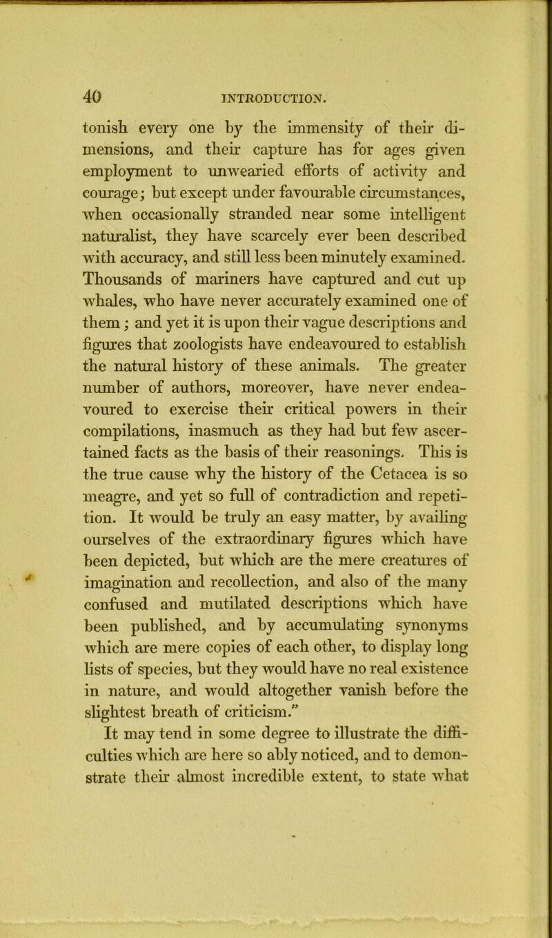 tonish every one by the immensity of their di- mensions, and their capture has for ages given employment to unwearied efforts of activity and courage; but except under favourable circumstances, when occasionally stranded near some intelligent naturalist, they have scarcely ever been described with accuracy, and still less been minutely examined. Thousands of mariners have captured and cut up whales, who have never accurately examined one of them; and yet it is upon their vague descriptions and figures that zoologists have endeavoured to establish the natural history of these animals. The greater number of authors, moreover, have never endea- voured to exercise their critical powers in their compilations, inasmuch as they had but few ascer- tained facts as the basis of their reasonings. This is the true cause why the history of the Cetacea is so meagre, and yet so full of contradiction and repeti- tion. It would be truly an easy matter, by availing ourselves of the extraordinary figures which have been depicted, but which are the mere creatures of imagination and recollection, and also of the many o * confused and mutilated descriptions which have been published, and by accumulating synonyms which are mere copies of each other, to display long lists of species, but they would have no real existence in nature, and would altogether vanish before the slightest breath of criticism. It may tend in some degree to illustrate the diffi- culties which are here so ably noticed, and to demon- strate their almost incredible extent, to state what