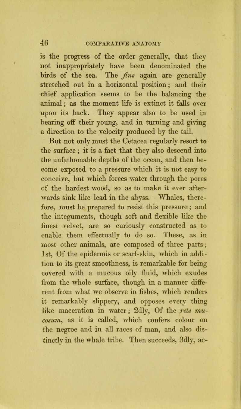 is the progress of the order generally, that they not inappropriately have been denominated the birds of the sea. The jins again are generally stretched out in a horizontal position; and their chief application seems to be the balancing the animal; as the moment life is extinct it falls over upon its back. They appear also to be used in bearing off their young, and in turning and giving a direction to the velocity produced by the tail. But not only must the Cetacea regularly resort to the surface; it is a fact that they also descend into the unfathomable depths of the ocean, and then be- come exposed to a pressure which it is not easy to conceive, but which forces water through the pores of the hardest wood, so as to make it ever after- wards sink like lead in the abyss. Whales, there- fore, must be prepared to resist this pressure; and the integuments, though soft and flexible like the finest velvet, are so curiously constructed as to enable them effectually to do so. These, as in most other animals, are composed of three parts; 1st, Of the epidermis or scarf-skin, which in addi- tion to its great smoothness, is remarkable for being covered with a mucous oily fluid, which exudes from the whole surface, though in a manner diffe- rent from what we observe in fishes, which renders it remarkably slippery, and opposes every thing like maceration in water; 2dly, Of the rete mu- cosum, as it is called, which confers colour on the negroe and in all races of man, and also dis- tinctly in the whale tribe. Then succeeds, 3dly, ac-