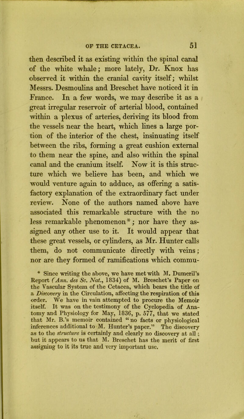 then described it as existing within the spinal canal of the white whale; more lately, Dr. Knox has observed it within the cranial cavity itself; whilst Messrs. Desmoulins and Breschet have noticed it in France. In a few words, we may describe it as a great irregular reservoir of arterial blood, contained 'within a plexus of arteries, deriving its blood from the vessels near the heart, which lines a large por- tion of the interior of the chest, insinuating itself between the ribs, forming a great cushion external to them near the spine, and also within the spinal canal and the cranium itself. Now it is this struc- ture which we believe has been, and which we would venture again to adduce, as offering a satis- factory explanation of the extraordinary fact under review. None of the authors named above have associated this remarkable structure with the no less remarkable phenomenon*; nor have they as- signed any other use to it. It would appear that these great vessels, or cylinders, as Mr. Hunter calls them, do not communicate directly with veins; nor are they formed of ramifications which commu- * Since writing the above, we have met with M. Dumeril’s Report (Ann. des Sc. Nat., 1834) of M. Breschet’s Paper on the Vascular System of the Cetacea, which bears the title of a Discovery in the Circulation, affecting the respiration of this order. We have in vain attempted to procure the Memoir itself. It was on the testimony of the Cyclopedia of Ana- tomy and Physiology for May, 1836, p. 577, that we stated that Mr. B.’s memoir contained “no facts or physiological inferences additional to M. Hunter’s paper.” The discovery as to the structure is certainly and clearly no disoovery at all; but it appears to us that M. Breschet has the merit of first assigning to it its true and very important use.