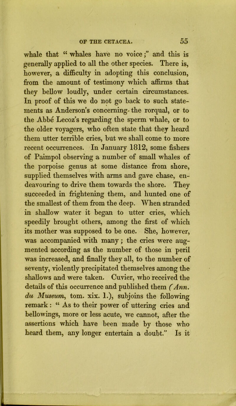 whale that “ whales have no voiceand this is generally applied to all the other species. There is, however, a difficulty in adopting this conclusion, from the amount of testimony which affirms that they bellow loudly, under certain circumstances. In proof of this we do not go back to such state- ments as Anderson’s concerning' the rorqual, or to the Abbe Lecoz’s regarding the sperm whale, or to the older voyagers, who often state that they heard them utter terrible cries, but we shall come to more recent occurrences. In January 1812, some fishers of Paimpol observing a number of small whales of the porpoise genus at some distance from shore, supplied themselves with arms and gave chase, en- deavouring to drive them towards the shore. They succeeded in frightening them, and hunted one of the smallest of them from the deep. When stranded in shallow water it began to utter cries, which speedily brought others, among the first of which its mother was supposed to be one. She, however, was accompanied with many; the cries were aug- mented according as the number of those in peril was increased, and finally they all, to the number of seventy, violently precipitated themselves among the shallows and were taken. Cuvier, who received the details of this occurrence and published them (Ann. du Museum, tom. xix. 1.), subjoins the following remark: “ As to their power of uttering cries and bellowings, more or less acute, we cannot, after the assertions which have been made by those who heard them, any longer entertain a doubt.” Is it