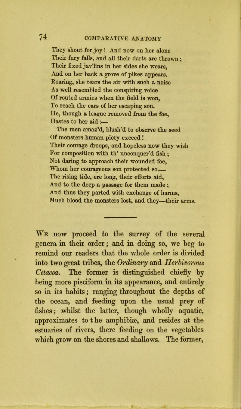 They shout for joy ! And now on her alone Their fury falls, and all their darts are thrown ; Their fixed jav’lins in her sides she wears, And on her back a grove of pikes appears. Roaring, she tears the air with such a noise As well resembled the conspiring voice Of routed armies when the field is won. To reach the ears of her escaping son. He, though a league removed from the foe, Hastes to her aid:— The men amaz’d, blush’d to observe the seed Of monsters human piety exceed ! Their courage droops, and hopeless now they wish For composition with th’ unconquer’d fish ; Not daring to approach their wounded foe, Whom her courageous son protected so.— The rising tide, ere long, their efforts aid, And to the deep a passage for them made ; And thus they parted with exchange of harms. Much blood the monsters lost, and they—their arms. We now proceed to the survey of the several genera in their order; and in doing so, we beg to remind our readers that the whole order is divided into two great tribes, the Ordinary and Herbivorous Cetacea. The former is distinguished chiefly by being more pisciform in its appearance, and entirely so in its habits; ranging throughout the depths of the ocean, and feeding upon the usual prey of fishes; whilst the latter, though wholly aquatic, approximates to t he amphibia?, and resides at the estuaries of rivers, there feeding on the vegetables which grow on the shores and shallows. The former,